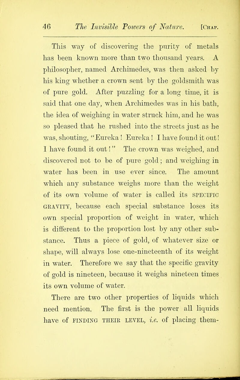 This way of discovering the purity of metals has been known more than two thousand years. A philosopher, named Archimedes, was then asked by his king whether a crown sent by the goldsmith was of pure gold. After puzzling for a long time, it is said that one day, when Archimedes was in his bath, the idea of weighing in water struck him, and he was so pleased that he rushed into the streets just as he was, shouting, Eureka ! Eureka ! I have found it out! I have found it out! The crown was weighed, and discovei^ed not to be of pure gold; and weighing in water has been in use ever since. The amount which any substance weighs more than the weight of its own volume of water is called its specific GRAVITY, because each special substance loses its own special proportion of weight in water, which is different to the proportion lost by any other sub- stance. Thus a piece of gold, of whatever size or shape, will always lose one-nineteenth of its weight in water. Therefore we say that the specific gravity of gold is nineteen, because it weighs nineteen times its own volume of water. There are two other properties of liquids which need mention. The first is the power all liquids have of finding their level, i.e. of placing them-