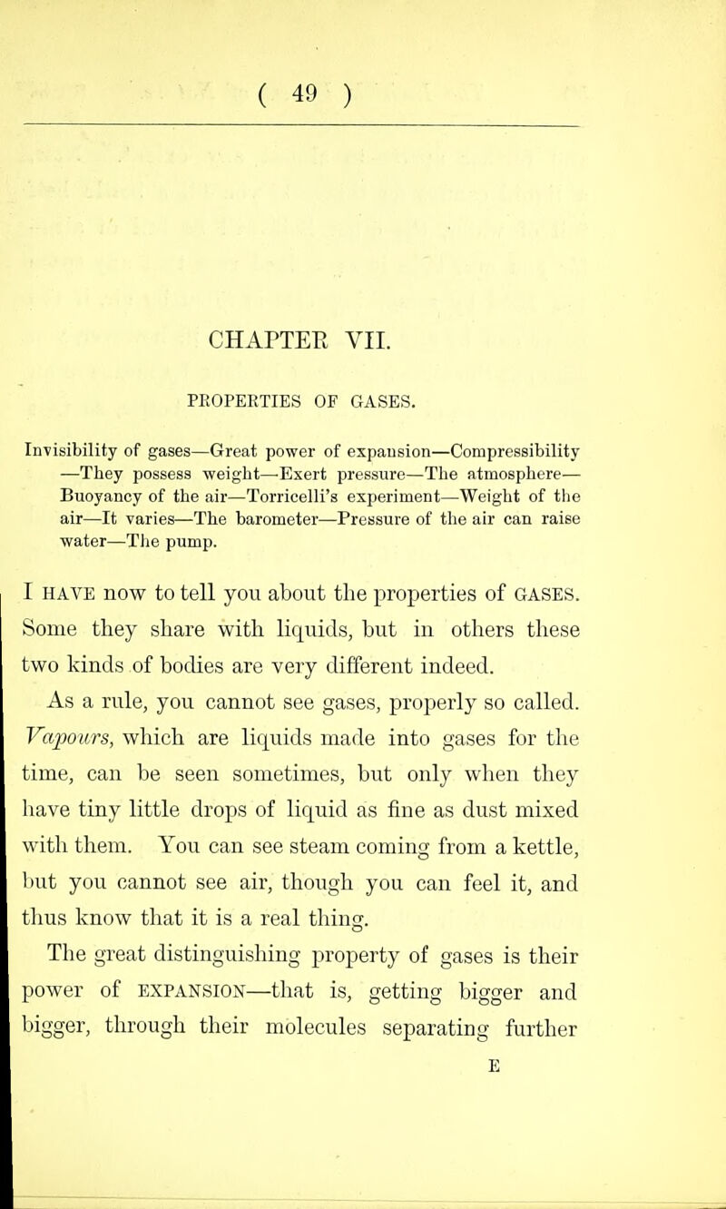 CHAPTER VII. PROPERTIES OF GASES. Invisibility of gases—Great power of expausion—Compressibility —They possess weight—-Exert pressure—The atmosphere— Buoyancy of the air—Torricelli's experiment—Weight of the air—It varies—The barometer—Pressure of the air can raise water—Tlie pump. I HAVE now to tell yon about the properties of gases. Some they share with liquids, but in others these two kinds of bodies are very different indeed. As a rule, you cannot see gases, properly so called. Vapours, which are liquids made into gases for the time, can be seen sometimes, but only when they have tiny little drops of liquid as fine as dust mixed with them. You can see steam coming from a kettle, but you cannot see air, though you can feel it, and tlms know that it is a real thing. The great distinguishing property of gases is their power of EXPANSION—that is, getting bigger and bigger, tlu'ough their molecules separating further E