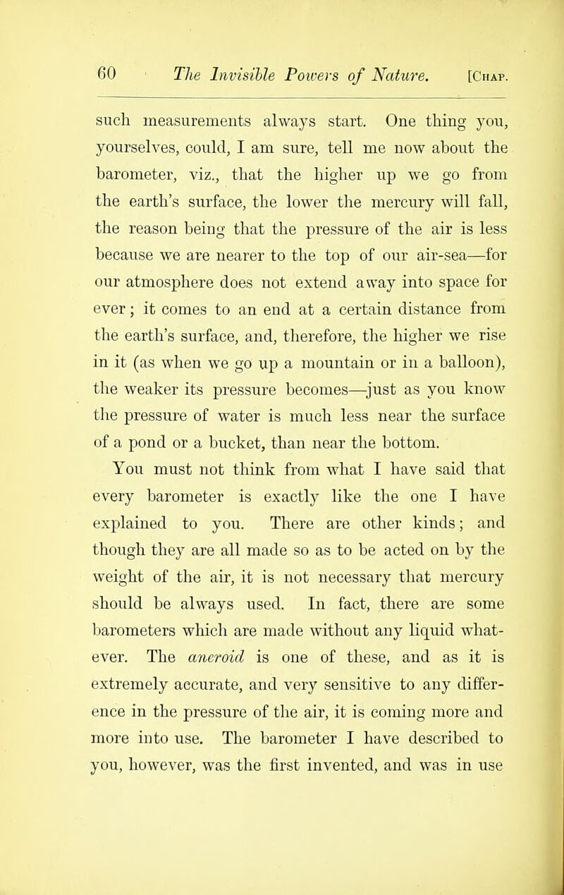 such measurements always start. One thing you, yourselves, could, I am sure, tell me now about the barometer, viz., that the higher up we go from the earth's surface, the lower the mercury will fall, the reason being that the pressure of the air is less because we are nearer to the top of our air-sea—for our atmosphere does not extend away into space for ever; it comes to an end at a certain distance from the earth's surface, and, therefore, the higher we rise in it (as when we go up a mountain or in a balloon), the weaker its pressure becomes—^just as you know tlie pressure of water is much less near the surface of a pond or a bucket, than near the bottom. You must not think from what I have said that every barometer is exactly like the one I have explained to you. There are other kinds; and though they are all made so as to be acted on by the weight of the air, it is not necessary that mercury should be always used. In fact, there are some barometers which are made without any lic[uid what- ever. The aneroid is one of these, and as it is extremely accurate, and very sensitive to any differ- ence in the pressure of the air, it is coming more and more into use. The barometer I have described to you, however, was the first invented, and was in use