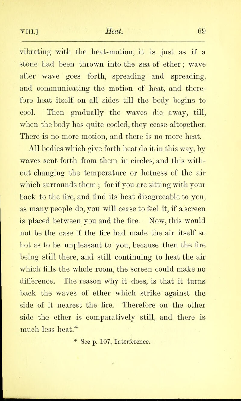 vibrating with the heat-motion, it is just as if a stone had been thrown into the sea of ether; wave after wave goes forth, spreading and spreading, and communicating tlie motion of heat, and there- fore heat itself, on all sides till the body begins to cool. Then gradually the waves die away, till, when the body has quite cooled, they cease altogether. There is no more motion, and there is no more heat. All bodies which give forth heat do it in this way, by waves sent forth from them in circles, and this with- out changing the temperati;re or hotness of the air which surrounds them; for if you are sitting with your back to the fire, and find its heat disagreeable to you, as many people do, you will cease to feel it, if a screen is placed between you and the fire. Now, this would not be the case if the fire had made the air itself so hot as to be unpleasant to you, because then the fire being still there, and still continuing to heat the air which fills the whole room, the screen could make no difference. The reason why it does, is that it turns back the waves of ether which strike against the side of it nearest the fire. Therefore on the other side the ether is comparatively still, and there is. much less heat.* * See p. 107, Interference.