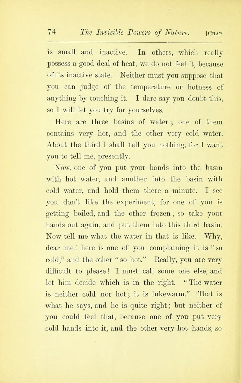 is small and inactive. In others, which really possess a good deal of heat, we do not feel it, because of its inactive state. Neither must you suppose that you can judge of the temperature or hotuess of anything by touching it. I dare say you doubt this, so I will let you try for yourselves. Here are three basins of water ; one of them contains very hot, and the other very cold water. About the third I shall tell you nothing, for I want you to tell me, presently. Now, one of you put your hands into the basin with hot water, and another into the basin with cold water, and hold them there a minute. I see you don't like the experiment, for one of you is getting boiled, and the other frozen; so take your hands out again, and put them into this third basin. Now tell me what the water in that is like. Wliy, dear me! here is one of you complaining it is  so cold, and the other  so hot. Eeally, you are very difficult to please! I must call some one else, and let him decide which is in the right.  The water is neither cold nor hot; it is lukewarm. That is what he says, and he is quite right; but neither of you could feel that, because one of you put very cold hands into it, and the other very hot hands, so