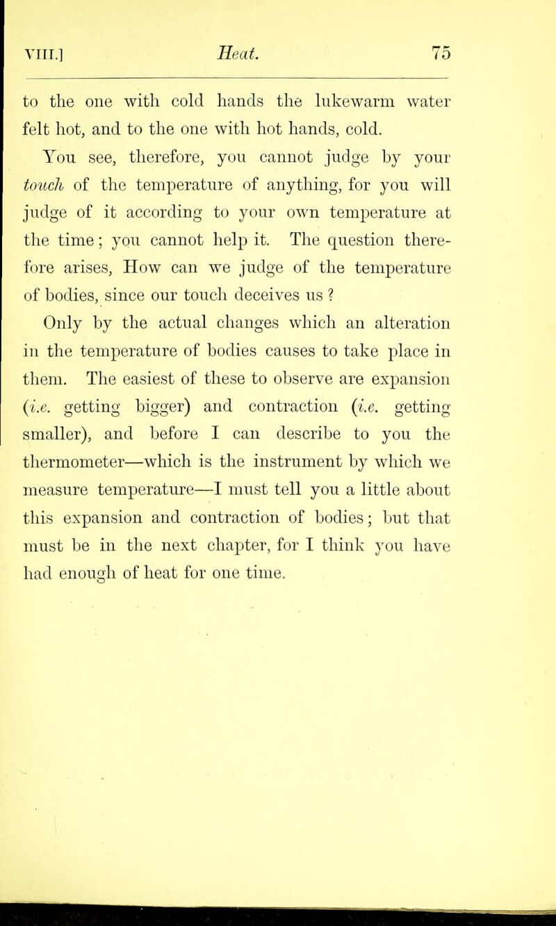 to the one with cold hands the lukewarm water felt hot, and to the one with hot hands, cold. You see, therefore, you cannot judge by your touch of the temperature of anything, for you will judge of it according to your own temperature at the time; you cannot help it. The question there- fore arises. How can we judge of the temperature of bodies, since our touch deceives us ? Only by the actual changes which an alteration ill the temperature of bodies causes to take place in them. The easiest of these to observe are expansion {i.e. getting bigger) and contraction {i.e. getting smaller), and before I can describe to you the thermometer—which is the instrument by which we measure temperature—I must tell you a little about this expansion and contraction of bodies; but that must be in the next chapter, for I think you have had enough of heat for one time.