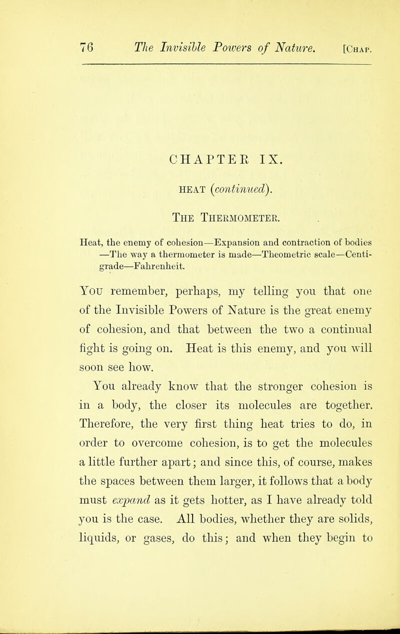 CHAPTEE IX. HEA.T (contimced). The Thbkmometer. Heat, the enemy of cohesion—Expansion and contraction of bodies —The way a thermometer is made—-Theometric scale—Centi- grade—Fahrenheit. You remember, perhaps, my telling you that one of the Invisible Powers of Nature is the great enemy of cohesion, and that between the two a continual fight is going on. Heat is this enemy, and you will soon see how. You already know that the stronger cohesion is in a body, the closer its molecules are together. Therefore, the very first thing heat tries to do, in order to overcome cohesion, is to get the molecules a little further apart; and since this, of course, makes the spaces between them larger, it follows that a body must expand as it gets hotter, as I have already told you is the case. All bodies, whether they are solids, liquids, or gases, do this; and when they begin to