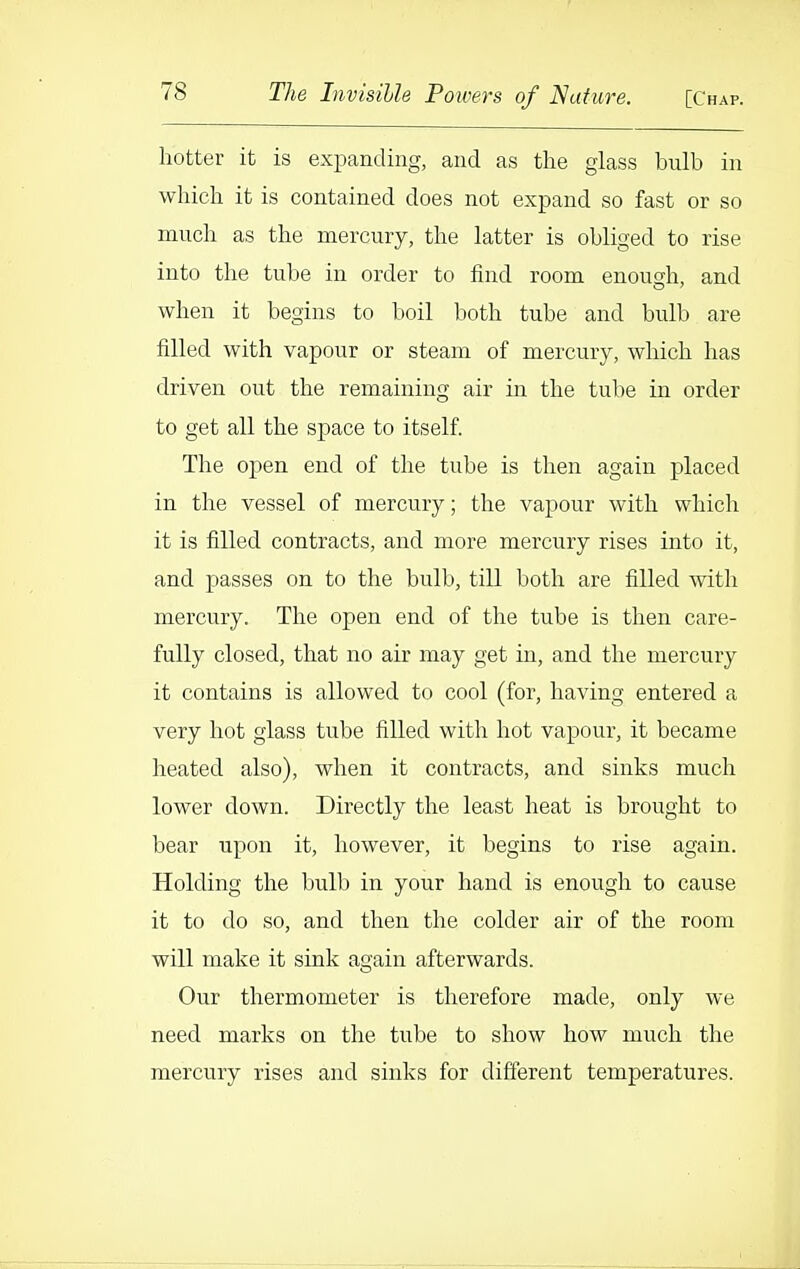 hotter it is expanding, and as the glass bulb in which it is contained does not expand so fast or so much as the mercury, the latter is obliged to rise into the tube in order to find room enoush, and when it begins to boil both tube and bulb are filled with vapour or steam of mercury, which has driven out the remaining air in the tube in order to get all the space to itself The open end of the tube is then again placed in the vessel of mercury; the vapour with which it is filled contracts, and more mercury rises into it, and passes on to the bulb, till both are filled with mercury. The open end of the tube is then care- fully closed, that no air may get in, and the mercury it contains is allowed to cool (for, having entered a very hot glass tube filled with hot vapour, it became heated also), when it contracts, and sinks much lower down. Directly the least heat is brought to bear upon it, however, it begins to rise again. Holding the bulb in your hand is enough to cause it to do so, and then the colder air of the room will make it sink again afterwards. Our thermometer is therefore made, only we need marks on the tube to show how much the mercury rises and sinks for different temperatures.