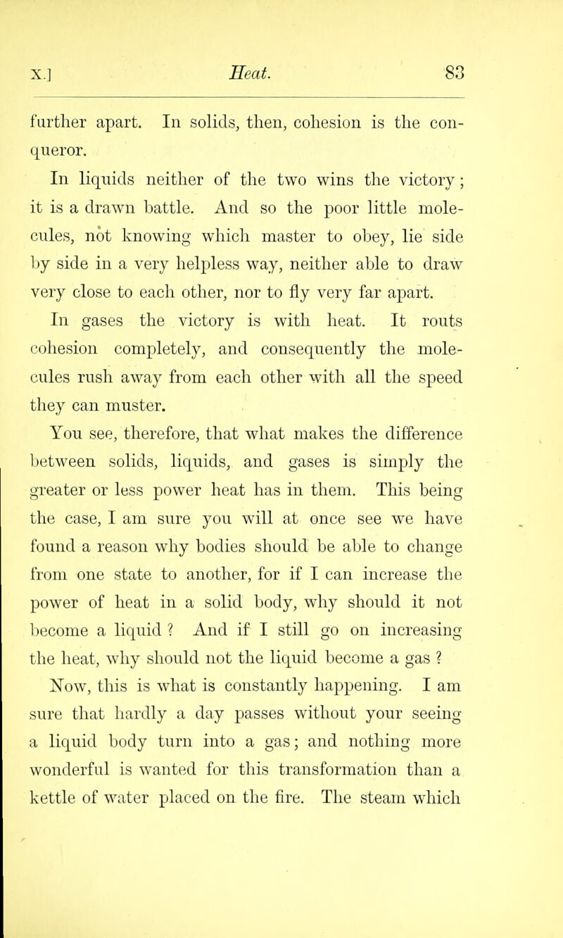 further apart. In solids, then, cohesion is the con- queror. In liquids neither of the two wins the victory; it is a drawn battle. And so the poor little mole- cules, not knowing which master to obey, lie side l)y side in a very helpless way, neither able to draw very close to each other, nor to fly very far apart. In gases the victory is with heat. It routs cohesion completely, and consequently the mole- cules rush away from each other with all the speed they can muster. You see, therefore, that what makes the difference Ijetween solids, liquids, and gases is simply the greater or less power heat has in them. This being the case, I am sure you will at once see we have found a reason why bodies should be able to change from one state to another, for if I can increase the power of heat in a solid body, why should it not become a liquid ? And if I still go on increasing the heat, why should not the liquid become a gas ? Now, this is what is constantly happening. I am sure that hardly a day passes without your seeing a liquid body turn into a gas; and nothing more wonderful is wanted for this transformation than a kettle of water placed on the fire. The steam which