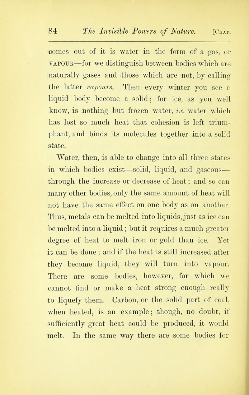 comes out of it is water in the form of a gas, or VAPOUR—for we distinguish between bodies which are naturally gases and those which ;are not, by calling the latter vapours. Then every winter you see a liquid body become a solid; for ice, as you well know, is nothing but frozen water, i.e. water which has lost so much heat that cohesion is left trium- phant, and binds its molecules together into a solid state. Water, then, is able -to change into all three states in which bodies exist—solid, liquid, and gaseous— through the increase or decrease of heat; and so can many other bodies, only the same amount of heat will not have the same effect on one body as on another. Thus, metals can be melted into liquids, just as ice can be melted into a liquid; but it requires a much greater degree of heat to melt iron or gold than ice. Yet it can be done ; and if the heat is still increased after they become liquid, they will turn into vapour. There are some bodies, however, for which we cannot find or make a heat strong enough really to liquefy them. Carbon, or the solid part of coal, when heated, is an example; though, no doubt, if sufficiently great heat could be produced, it would melt. In the same way there are some bodies for