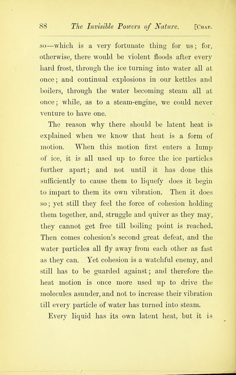 so—which is a very fortuuate thing for us; for, otherwise, there would be violent floods after every hard frost, through the ice turning into water all at once; and continual explosions in our kettles and boilers, through the water becoming steam all at once; while, as to a steam-engine, we could never venture to have one. The reason why there should be latent heat is explained when we know that heat is a form of motion. When this motion first enters a lump of ice, it is all used up to force the ice particles further apart; and not until it has done this sufficiently to cause them to liquefy does it begin to impart to them its own vibration. Then it does so; yet stUl they feel the force of cohesion holding them together, and, struggle and quiver as they may, they cannot get free till boiling point is reached. Then comes cohesion's second great defeat, and the water particles all fly away from each other as fast as they can. Yet cohesion is a watchful enemy, and still has to be guarded against; and therefore the heat motion is once more used up to drive the molecules asunder, and not to increase their vibration till every particle of water has turned into steam. Every liquid has its own latent heat, but it is