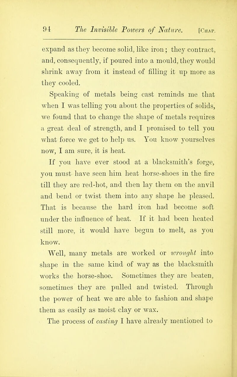 expand as they become solid, like iron; they contract, and, consequently, if poured into a mould, they would shrink away from it instead of filling it up more as they cooled. Speaking of metals being cast reminds me that when I was telling you about the properties of solids, we found that to change tlie shape of metals requires a great deal of strength, and I promised to tell you what force we get to help us. You know yourselves now, I am sure, it is heat. If you have ever stood at a blacksmith's forge, you must have seen him heat horse-shoes in the fire till they are red-hot, and then lay them on the anvil and bend or twist them into any shape he pleased. That is because the hard iron had become soft under the influence of heat. If it had been heated still more, it would have begun to melt, as you know. Well, many metals are worked or wrought into shape in the same kind of way as the blacksmith works the horse-shoe. Sometimes they are beaten, sometimes they are pulled and twisted. Through the power of heat we are able to fashion and shape them as easily as moist clay or wax. The process of casting I have already mentioned to