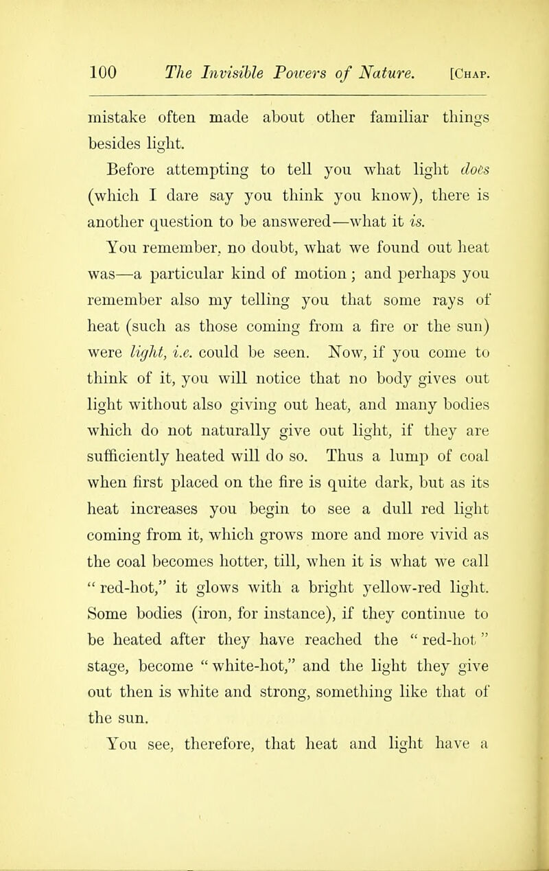 mistake often made about other familiar things besides light. Before attempting to tell you what light docs (which I dare say you think you know), there is another question to be answered—what it is. You remember, no doubt, what we found out heat was—a particular kind of motion ; and perhaps you remember also my telling you that some rays of heat (such as those coming from a fire or the sun) were light, i.e. could be seen. Now, if you come to think of it, you will notice that no body gives out light without also giving out heat, and many bodies which do not naturally give out light, if they are sufficiently heated will do so. Thus a lump of coal when first placed on the fire is quite dark, but as its heat increases you begin to see a dull red light coming from it, which grows more and more vivid as the coal becomes hotter, till, when it is what we call  red-hot, it glows with a bright yellow-red light. Some bodies (iron, for instance), if they continue to be heated after they have reached the  red-hot, stage, become  white-hot, and the light they give out then is white and strong, something like that of the sun. You see, therefore, that heat and light have a
