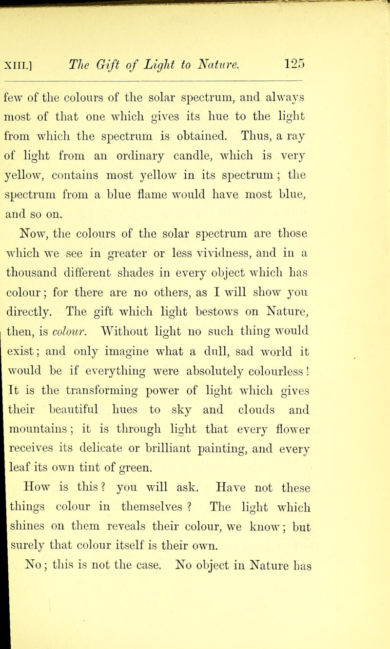 few of the colours of the solar spectrum, and always Biost of that one which gives its hue to the light from which the spectrum is obtained. Thus, a ray of light from an ordinary candle, which is very yellow, contains most yellow in its spectrum ; the spectrum from a blue flame would have most blue, and so on. Now, the colours of the solar spectrum are those which we see in greater or less vi^ddness, and in a thousand different shades in every object which has colour; for there are no others, as I will show you directly. The gift which light bestows on Nature, then, is colour. Without light no such thing would exist; and only imagine what a dull, sad world it would be if everything were absolutely colourless! It is the transforming power of light which gives their beautiful hues to sky and clouds and mountains; it is through light that every flower receives its delicate or brilliant painting, and every leaf its own tint of green. How is this? you will ask. Have not these tilings colour in themselves ? The light which shines on them reveals their colour, we know; but surely that colour itself is their own. No; this is not the case. No object in Nature has