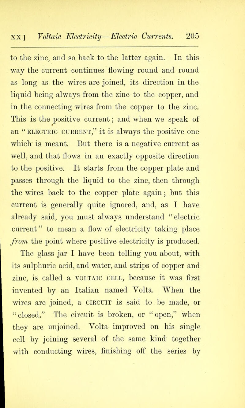 to the zinc, and so back to the latter again. In this way the current continues flowing round and round as long as the wires are joined, its direction in the liquid being always from the zinc to the copper, and in the connecting wires from the copper to the zinc. This is the positive current; and when we speak of an ELECTRIC CURRENT, it is always the positive one which is meant. But there is a negative current as well, and that flows in an exactly opposite direction to the positive. It starts from the copper plate and passes through the liquid to the zinc, then through the wires back to tlie copper plate again; but this current is generally quite ignored, and, as I have already said, you must always understand electric current to mean a flow of electricity taking place from the point where positive electricity is produced. The glass jar I have been telling you about, with its sulphuric acid, and water, and strips of copper and zinc, is called a voltaic cell, because it was first invented by an Italian named Volta. When the wires are joined, a circuit is said to be made, or closed. The circuit is broken, or open, when they are unjoined. Volta improved on his single cell by joining several of the same kind together with conducting wires, finishing off the series by