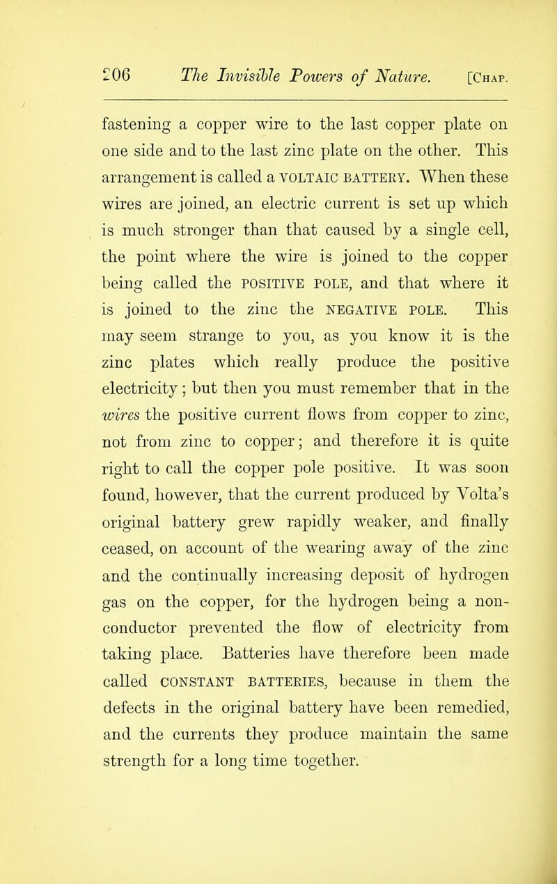 fastening a copper wire to the last copper plate on one side and to the last zinc plate on the other. Tliis arrangement is called a voltaic batteey. When these wires are joined, an electric current is set up which is much stronger than that caused by a single cell, the point where the wire is joined to the copper being called the positive pole, and that where it is joined to the zinc the negative pole. Tliis may seem strange to you, as you know it is the zinc plates whicli really produce the positive electricity; but then you must remember that in the wires the positive current flows from copper to zinc, not from zinc to copper; and therefore it is quite right to call the copper pole positive. It was soon found, however, that the current produced by Volta's original battery grew rapidly weaker, and finally ceased, on account of the wearing away of the zinc and the continually increasing deposit of hydrogen gas on the copper, for the hydrogen being a non- conductor prevented tlie flow of electricity from taking place. Batteries have therefore been made called constant batteries, because in them the defects in the original battery have been remedied, and the currents they produce maintain the same strength for a long time together. 4
