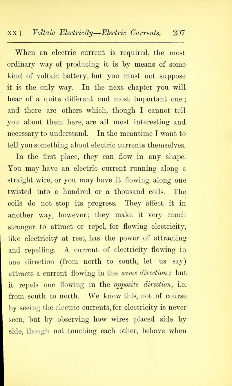 When an electric current is required, the most ordinary way of producing it is by means of some kind of voltaic battery, but you must not suppose it is the only way. In the next chapter you will hear of a quite different and most important one; and there are others which, though I cannot tell you about them here, are all most interesting and necessary to understand. In the meantime I want to tell you something about electric currents themselves. In the first place, they can flow in any shape. You may have an electric current running along a straight wire, or you may have it flowing along one twisted into a hundred or a thousand coils. The coils do not stop its progress. They affect it in another way, however; they make it very much stronger to attract or repel, for flowing electricity, like electricity at rest, has the power of attracting and repelling. A current of electricity flowing in one direction (from north to south, let us say) attracts a current flowing in the same direction; but it repels one flowing in the o]yposite direction, i.e. from south to north. We know this, not of course by seeing the electric currents, for electricity is never seen, but by observing how wires placed side by side, though not touching each other, behave when