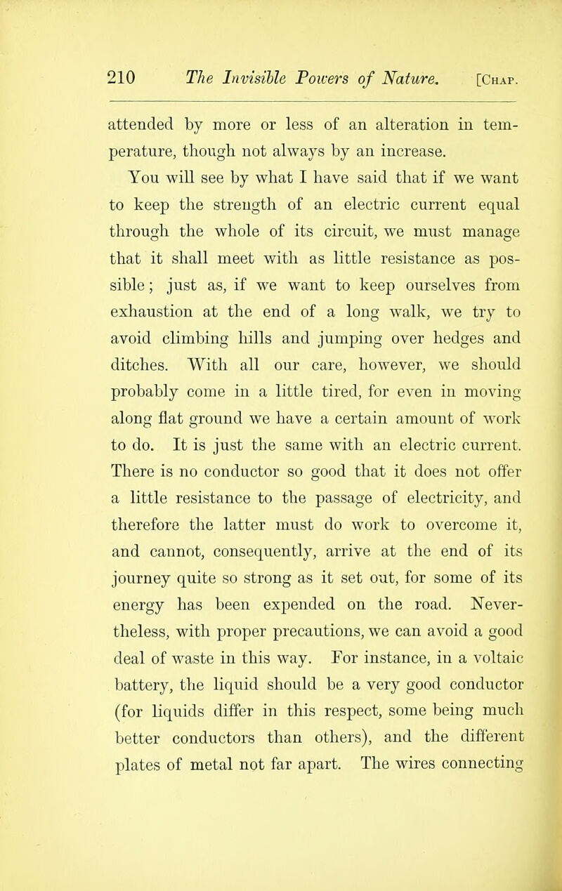 attended by more or less of an alteration in tem- perature, though not always by an increase. You will see by what I have said that if we want to keep the strength of an electric current equal through the whole of its circuit, we must manage that it shall meet with as little resistance as pos- sible ; just as, if we want to keep ourselves from exhaustion at the end of a long walk, we try to avoid climbing hills and jumping over hedges and ditches. With all our care, however, we should probably come in a little tired, for even in moving along flat ground we have a certain amount of work to do. It is just the same with an electric current. There is no conductor so good that it does not offer a little resistance to the passage of electricity, and therefore the latter must do work to overcome it, and cannot, consequently, arrive at the end of its journey quite so strong as it set out, for some of its energy has been expended on the road. Never- theless, with proper precautions, we can avoid a good deal of waste in this way. For instance, in a voltaic battery, the liquid should be a very good conductor (for liquids differ in this respect, some being much better conductors than others), and the different plates of metal not far apart. The wires connecting