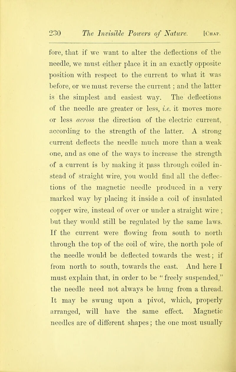 fore, that if we want to alter the deflections of the needle, we must either place it in an exactly opposite position with respect to the current to wliat it was before, or we must reverse tlie current; and the latter is the simplest and easiest way. The deflections of the needle are greater or less, i.e. it moves more or less across the direction of the electric current, according to the strength of the latter. A strong current deflects the needle much more than a weak one, and as one of tlie ways to increase the strength of a current is by making it pass througli coiled in- stead of straight wire, you would find all the deflec- tions of the magnetic needle produced in a very marked way by placing it inside a coil of insulated copper wire, instead of over or under a straight wire ; but they would still be regulated by the same laws. If the current were flowing from south to north through the top of the coil of wire, the north pole of the needle would be deflected towards the west; if from north to south, towards the east. And here I must explain that, in order to be  freely suspended, the needle need not always be hung from a thread. It may be swung upon a pivot, which, properly arranged, will have tlie same effect. Magnetic needles are of different shapes ; the one most usually