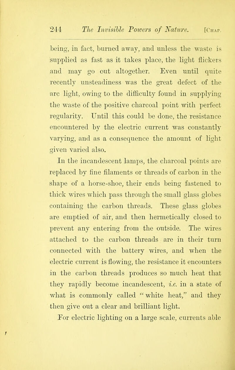being, in fact, burned away, and unless the waste is supplied as fast as it takes place, the light flickers and may go out altogether. Even until quite recently unsteadiness was the great defect of the arc light, owing to the difficulty found in supplying the waste of the positive charcoal point with perfect regularity. Until this could be done, the resistance encountered by the electric current was constantly varying, and as a consequence the amount of light given varied also. In the incandescent lamps, the charcoal points are replaced by fine filaments or threads of carbon in the shape of a horse-shoe, their ends being fastened to thick wires which pass through the small glass globes containing the carbon threads. These glass globes are emptied of air, and then hermetically closed to prevent any entering from the outside. The wires attached to the carbon threads are in their turn connected with the battery wires, and when the electric current is flowing, the resistance it encounters in the carbon threads produces so much heat that they rapidly become incandescent, i.e. in a state of what is commonly called  white heat, and they then give out a clear and brilliant light. For electric lighting on a large scale, currents able
