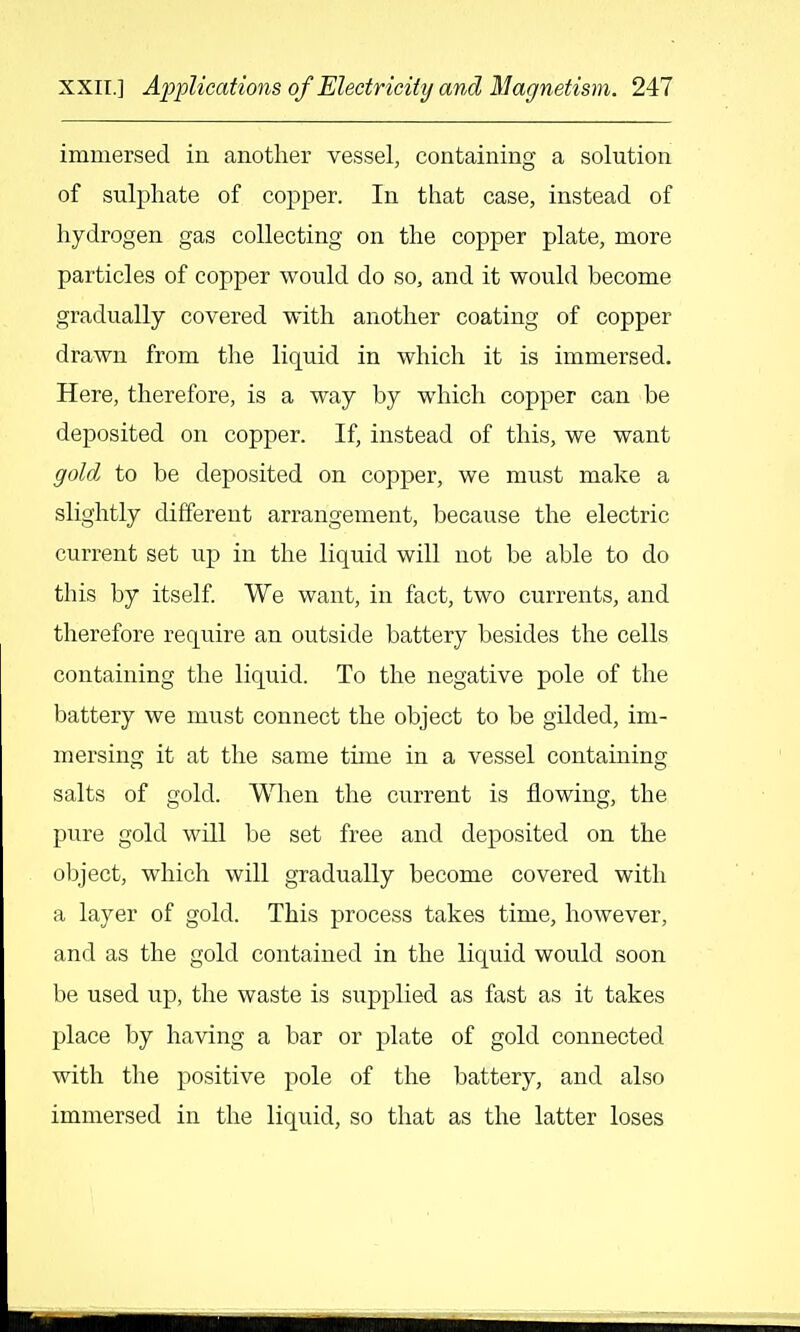 immersed in another vessel, containing a solution of sulphate of copper. In that case, instead of hydrogen gas collecting on the copper plate, more particles of copper would do so, and it would become gradually covered with another coating of copper drawn from the liquid in which it is immersed. Here, therefore, is a way by which copper can be deposited on copper. If, instead of this, we want gold to be deposited on copper, we must make a slightly different arrangement, because the electric current set up in the liquid will not be able to do this by itself. We want, in fact, two currents, and therefore require an outside battery besides the cells containing the liquid. To the negative pole of the battery we must connect the object to be gilded, im- mersing it at the same time in a vessel containing salts of gold. When the current is flowing, the pure gold will be set free and deposited on the object, which will gradually become covered with a layer of gold. This process takes time, however, and as the gold contained in the liquid would soon be used up, the waste is supplied as fast as it takes place by having a bar or plate of gold connected with the positive pole of the battery, and also immersed in the liquid, so that as the latter loses