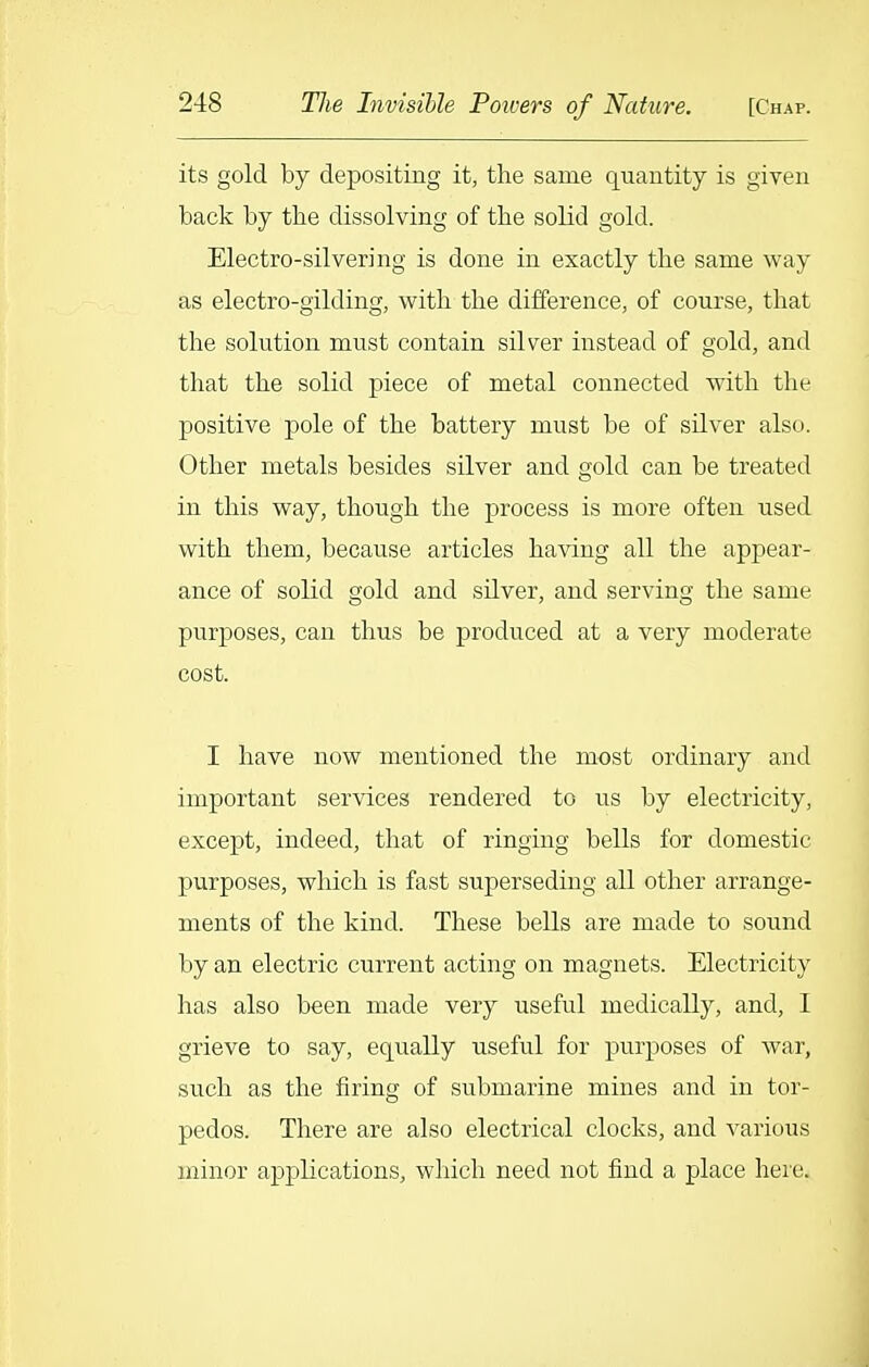 its gold by depositing it, the same quantity is given back by the dissolving of the solid gold. Electro-silvering is done in exactly the same way as electro-gilding, with the difference, of course, that the solution must contain silver instead of gold, and that the solid piece of metal connected with the positive pole of the battery must be of silver also. Other metals besides silver and gold can be treated in this way, though the process is more often used with them, because articles having all the appear- ance of solid gold and silver, and serving the same purposes, can thus be produced at a very moderate cost. I have now mentioned the most ordinary and important services rendered to us by electricity, except, indeed, that of ringing bells for domestic purposes, which is fast superseding all other arrange- ments of the kind. These bells are made to sound by an electric current acting on magnets. Electricity has also been made very useful medically, and, I grieve to say, equally useful for purposes of war, such as the firing of submarine mines and in tor- pedos. There are also electrical clocks, and various minor applications, which need not find a place here.