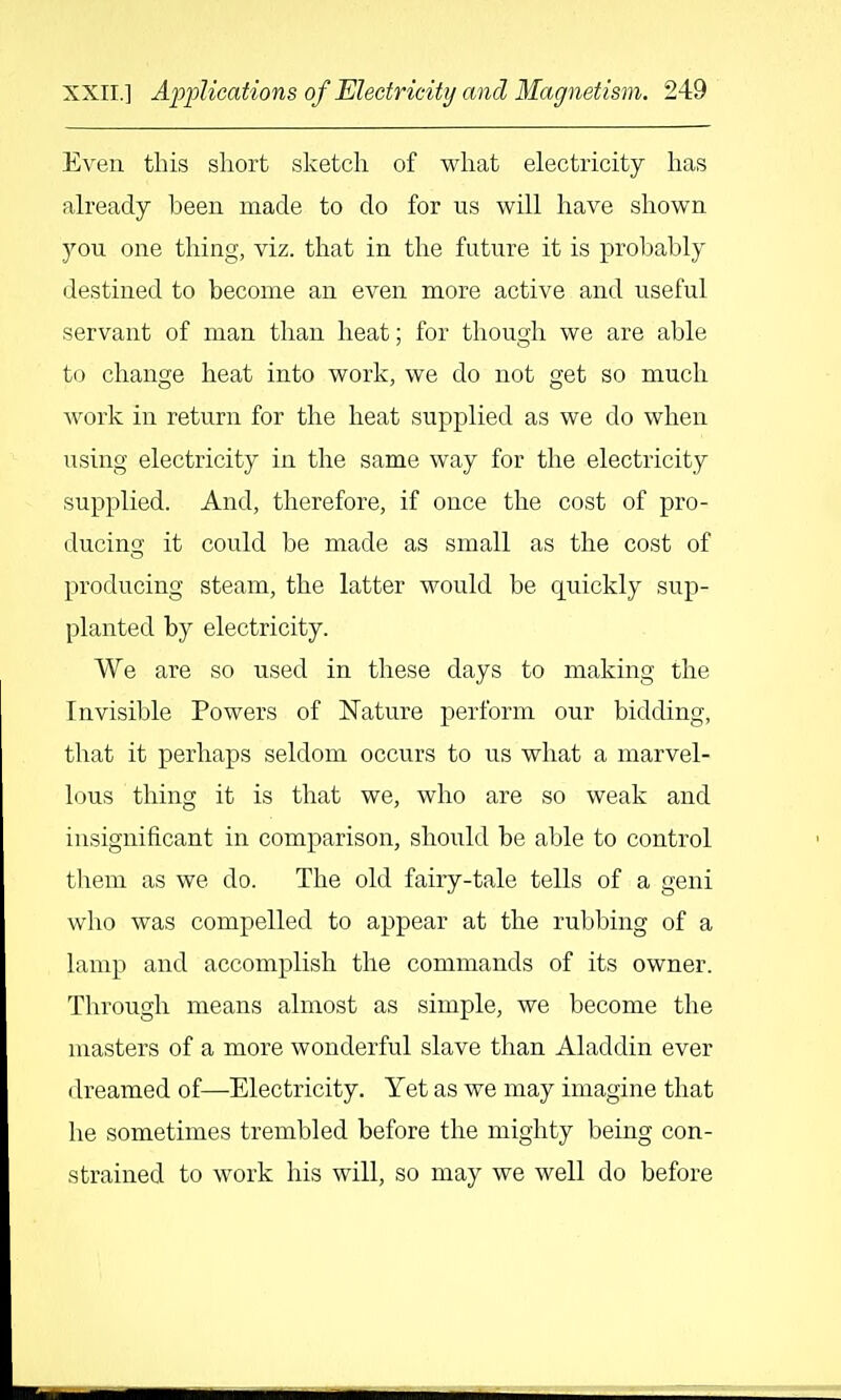 Even this short sketch of what electricity has already been made to do for us will have shown you one thing, viz. that in the future it is probably destined to become an even more active and useful servant of man than heat; for though we are able to change heat into work, we do not get so much work in return for the heat supplied as we do when using electricity in the same way for the electricity supplied. And, therefore, if once the cost of pro- ducing it could be made as small as the cost of producing steam, the latter would be quickly sup- planted by electricity. We are so used in these days to making the Invisible Powers of Nature perform our bidding, that it perhaps seldom occurs to us what a marvel- lous thing it is that we, who are so weak and insignificant in comparison, should be able to control tliem as we do. The old fairy-tale tells of a geni who was compelled to appear at the rubbing of a lamp and accomplish the commands of its owner. Through means almost as simple, we become the masters of a more wonderful slave than Aladdin ever dreamed of—Electricity. Yet as we may imagine that he sometimes trembled before the mighty being con- strained to work his will, so may we well do before