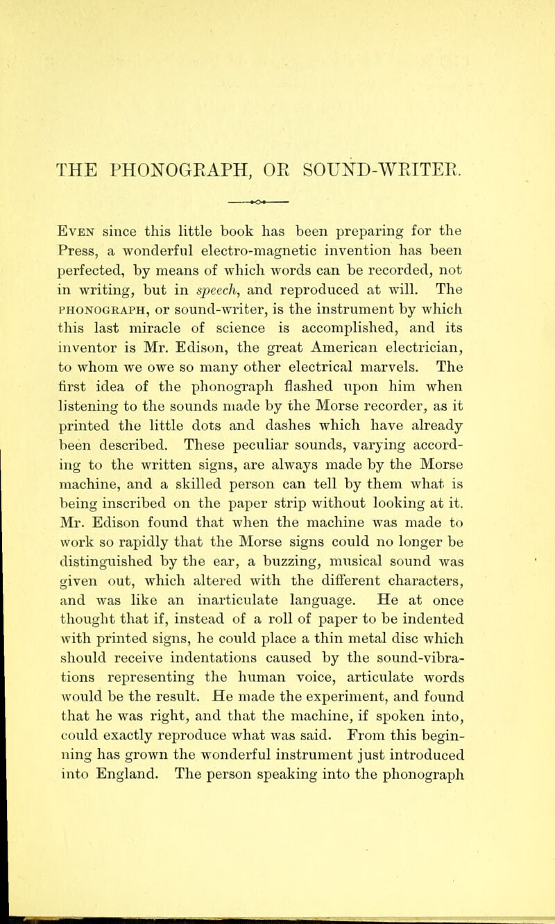 THE PHONOGEAPH, OPt SOUND-WRITER. Even since this little book has been preparing for the Press, a wonderful electro-magnetic invention has been perfected, by means of which words can be recorded, not in writing, but in speech, and reproduced at will. The PHONOGRAPH, or sound-writer, is the instrument by which this last miracle of science is accomplished, and its inventor is Mr. Edison, the great American electrician, to whom we owe so many other electrical marvels. The iirst idea of the phonograph flashed xvpon him when listening to the sounds made by the Morse recorder, as it printed the little dots and dashes which have already been described. These peculiar sounds, varying accord- ing to the written signs, are always made by the Morse machine, and a skilled person can tell by them what is being inscribed on the paper strip without looking at it. Mr. Edison found that when the machine was made to work so rapidly that the Morse signs could no longer be distinguished by the ear, a buzzing, miTsical sound was given out, which altered with the different characters, and was like an inarticulate language. He at once thought that if, instead of a roll of paper to be indented with printed signs, he could place a thin metal disc which should receive indentations caused by the sound-vibra- tions representing the h\iman voice, articulate words would be the result. He made the experiment, and found that he was right, and that the machine, if spoken into, could exactly reproduce what was said. From this begin- ning has grown the wonderful instrument just introduced into England. The person speaking into the phonograph