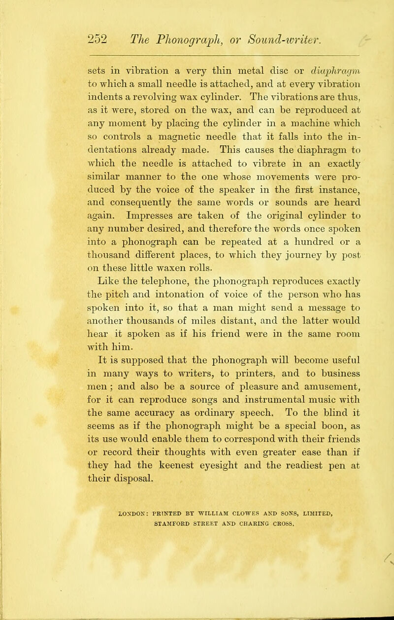 sets in vibration a very thin metal disc or diaphragm, to which a small needle is attached, and at every vibration indents a revolving wax cylinder. The vibrations are thus, as it were, stored on the wax, and can be reproduced at any moment by placing the cylinder in a machine which so controls a magnetic needle that it falls into the in- dentations already made. This causes the diaphragm to which the needle is attached to vibrate in an exactly similar manner to the one whose movements were pro- duced by the voice of the speaker in the first instance, and consequently the same words or sounds are heard again. Impresses are taken of the original cylinder to any number desired, and therefore the words once spoken into a phonograph can be repeated at a hundred or a thousand difi'erent places, to which they journey by post on these little waxen rolls. Like the telephone, the phonograph reproduces exactly the pitch and intonation of voice of the person who has spoken into it, so that a man might send a message to another thousands of miles distant, and the latter would hear it spoken as if his friend were in the same room with him. It is supposed that the phonograph will become useful in many ways to writers, to printers, and to business men ; and also be a source of pleasure and amusement, for it can reproduce songs and instrumental music with the same accuracy as ordinary speech. To the blind it seems as if the phonograph might be a special boon, as its use would enable them to correspond with their friends or record their thoughts with even greater ease than if they had the keenest eyesight and the readiest pen at their disposal. LONDON: PRINTED BY TVILLIAM CLOWE.S AND SONS, LIMITED, STAMFORD STREET AND CHARING CROSS.
