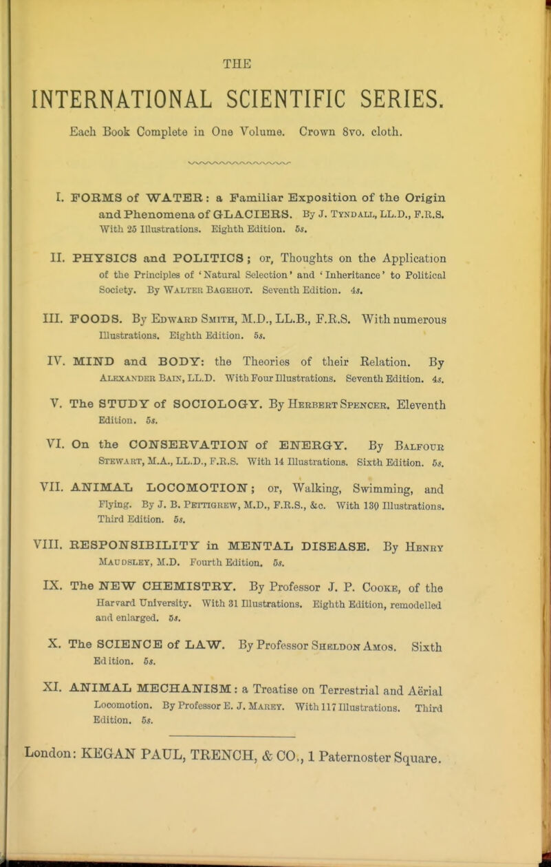 INTERNATIONAL SCIENTIFIC SERIES. Each Book Complete in One Volume. Crown 8vo. cloth. I. FORMS of WATER: a Familiar Exposition of the Origin and Phenomena of GLACIERS. By J. Tynu au,, LL.D., P.r.s. With 26 Illustrations. Eighth Edition. 5*. II. PHYSICS and POLITICS; or, Thoughts on the Application of the Principles of ' Natural Selection' and ' Inheritance' to Political Society, By Walteu Bagehot. Seventh Edition. 4*. III. FOODS. By Edward Smith, M.D., LL.B., F.R.S. With numerous Illustrations. Eighth Edition. 5s. IV. MIND and BODY: the Theories of their Relation. By Alexander Baix, LL.D. With Four Illustrations. Seventh Edition. 4«. V. The STUDY of SOCIOLOGY. By Herbert Spencer. Eleventh Edition, os. VI. On the CONSERVATION of ENERGY. By Balfour Stewaut, M.A., LL.D., F.R.S. With 14 lUustrations. Sixth Edition. 5*. VII. ANIMAL LOCOMOTION; or. Walking, Swimming, and Flymg. By J. B. PErnaiiKW, M.D., F.R.S., &c. With 130 Illustrations. Third Edition. 5s, VIII. RESPONSIBILITY in MENTAL DISEASE. By Henry Maudsley, M.D. Fourth Edition. 5*. IX. The NEW CHEMISTRY. By Professor J. P. Cooke, of the Harvard University. With 31 Illustrations. Eighth Edition, remodelled and enlarged. Os. X. The SCIENCE Of LAW. By Professor Sheldon Amos. Sixth Ed ition. 5s. XI. ANIMAL MECHANISM: a Treatise on Terrestrial and Aerial Locomotion. By Professor E. J. Marky. With 117 Illustrations. Third Edition. 5s.