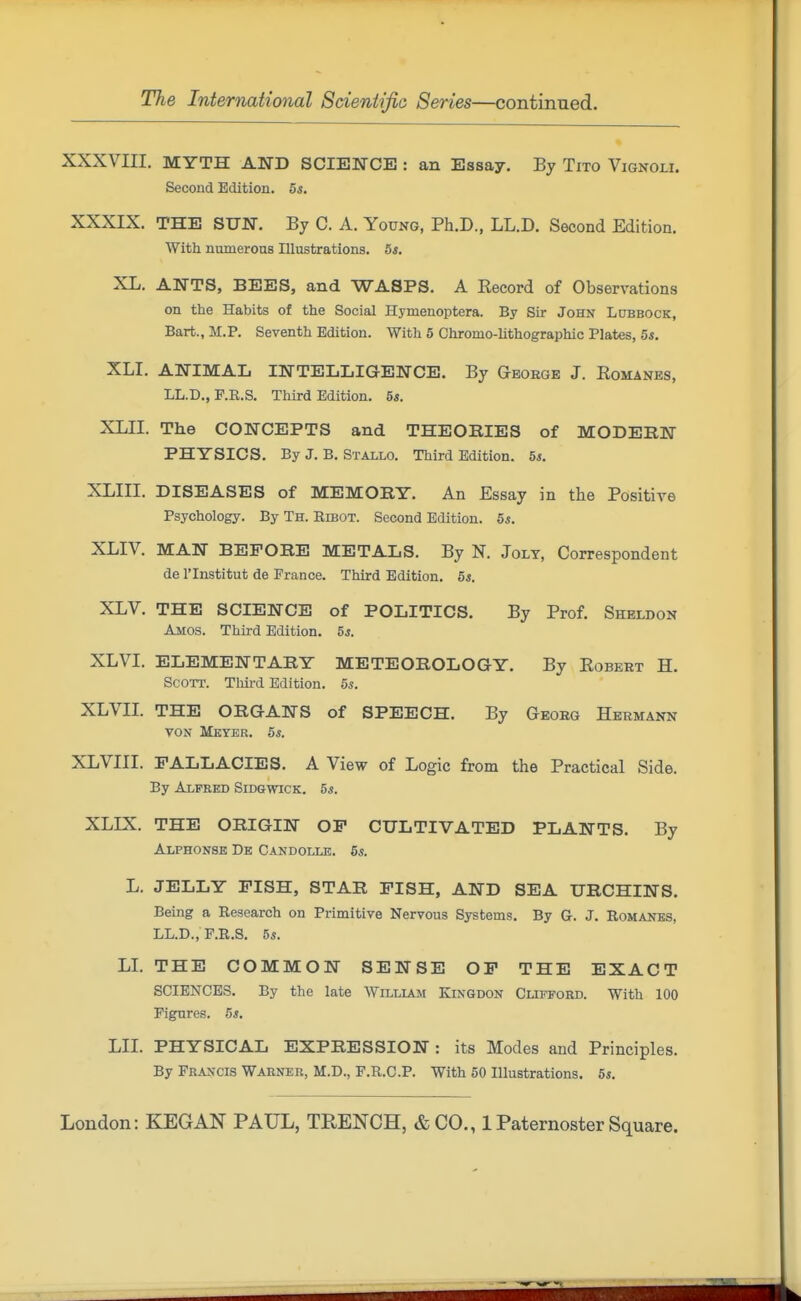 XXXVIII. MYTH AND SCIENCE : an Essay. By Tito Vignoli. Second Edition. 5s. XXXIX. THE SUN. By C. A. Young, Ph.D., LL.D. Second Edition. ■With numerous Illustrations. 5s. XL. ANTS, BEES, and WASPS. A Kecord of Observations on the Habits of the Social Hymenoptera. By Sir John LtiBBOCK, Bart., M.P. Seventh Edition. With 5 Chromo-lithographic Plates, 5s. XLI. ANIMAL INTELLIGENCE. By George J. Romanes, LL.D., P.R.S. Third Edition. 5s. XLII. The CONCEPTS and THEOBIES of MODERN PHYSICS. By J. B. Stallo. Third Edition. 5*. XLIII. DISEASES of MEMOBY. An Essay in the Positive Psychology. By Th. Ribot. Second Edition. 5s. XLIV. MAN BEFORE METALS. By N. Jolt, Correspondent de rinstitut de France. Third Edition. 5s. XLV. THE SCIENCE of POLITICS. By Prof. Sheldon Amos. Third Edition. 5s. XLVI. ELEMENTARY METEOROLOGY. By Robert H. Scott. Tliird Edition. 5s. XLVII. THE ORGANS of SPEECH. By Geoeg Hermann von Mbyek. 5s. XLVIII. FALLACIES. A View of Logic from the Practical Side. By Alfred Sidgwick. 5*. XLIX. THE ORIGIN OF CULTIVATED PLANTS. By Alphonsk De Candolle. 6s. L. JELLY FISH, STAR FISH, AND SEA URCHINS. Being a Research on Primitive Nervous Systems. By G. J. Romanes, LL.D.,F.R.S. 5s. LL THE COMMON SENSE OF THE EXACT SCIENCES. By the late Willlam Kingdon Clifford. With 100 Figures. 5*. LII. PHYSICAL EXPRESSION : its Modes and Principles. By Francis Warner, M.D., P.R.C.P. With 50 Illustrations. 5s.