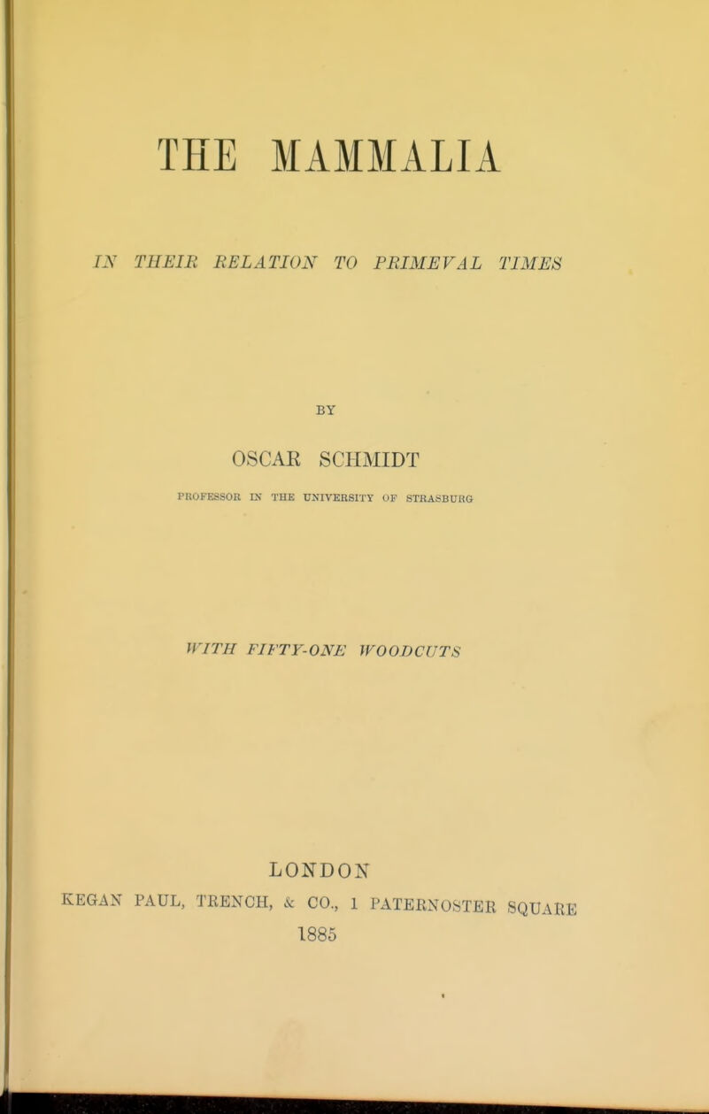 THE MAMMALIA IN THEIB RELATION TO PRIMEVAL TIMES BY OSCAR SCHMIDT PROFESSOR IN THE UNIVERSITY OF STRASBURG WITH FIFTY-ONE WOODCUTS LONDON KEGAN PAUL, TRENCH, & CO., 1 PATERNOSTER SQUARE 1885