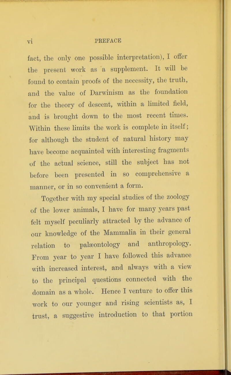 fact, the only one possible interpretation), I offer the present work as a sui3plement. It will be found to contain proofs of the necessity, the truth, and the value of Darwinism as the foundation for the theory of descent, within a limited field, and is brought down to the most recent times. Within these limits the work is complete in itself; for although the student of natural history may have become acquainted with interesting fragments of the actual science, still the subject has not before been presented in so comprehensive a manner, or in so convenient a form. Together with my special studies of the zoology of the lower animals, I have for many years past felt myself peculiarly attracted by the advance of our knowledge of the Mammalia in their general relation to palaeontology and anthropology. From year to year I have followed this advance with increased interest, and always with a view to the principal questions connected with the domain as a whole. Hence I venture to offer this work to our younger and rising scientists as, I trust, a suggestive introduction to that portion