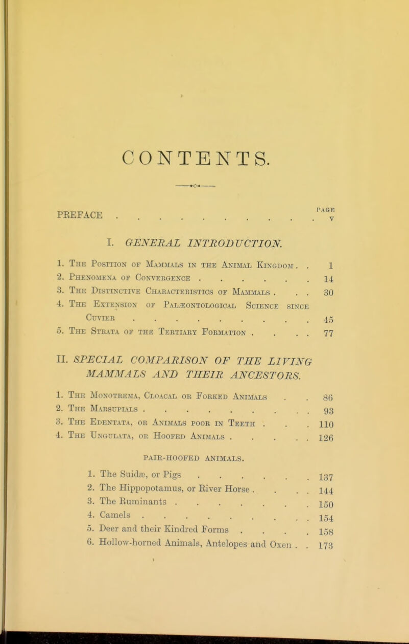 CONTENTS. to* PKEFACE ''^^y I. GENERAL INTRODUCTION. 1. The Position of Mammals in the Anim,vl Kingdom . . 1 2. Phenomena of Convergence 14 3. The Distinctive Chabacteeistics of Mammals . . . 30 4. The Extension of Pal.'eontological Science since CuviEB 45 5. The Stilvta of the Tertiary Formation . . . . 77 II. SPECIAL COMPARISON OF THE LIVING MAMMALS AND THEIR ANCESTORS. 1. The Monotrema, Cloacal or Forked Animals . . 8(5 2. The Marsupials 93 3. The Edentata, or Animals poor in Teeth . . . HQ 4. The Ungulata, or Hoofed Animals 126 pair-hoofed animals. 1. The Suidoc, or Pigs I37 2. The Hiijpopotamus, or River Horse . . . . 144 3. The Euminants IgQ 4. Camels jg^ 5. Deer and their Kindred Forms .... 158 6. Hollow-horned Animals, Antelopes and Oxen . . 173