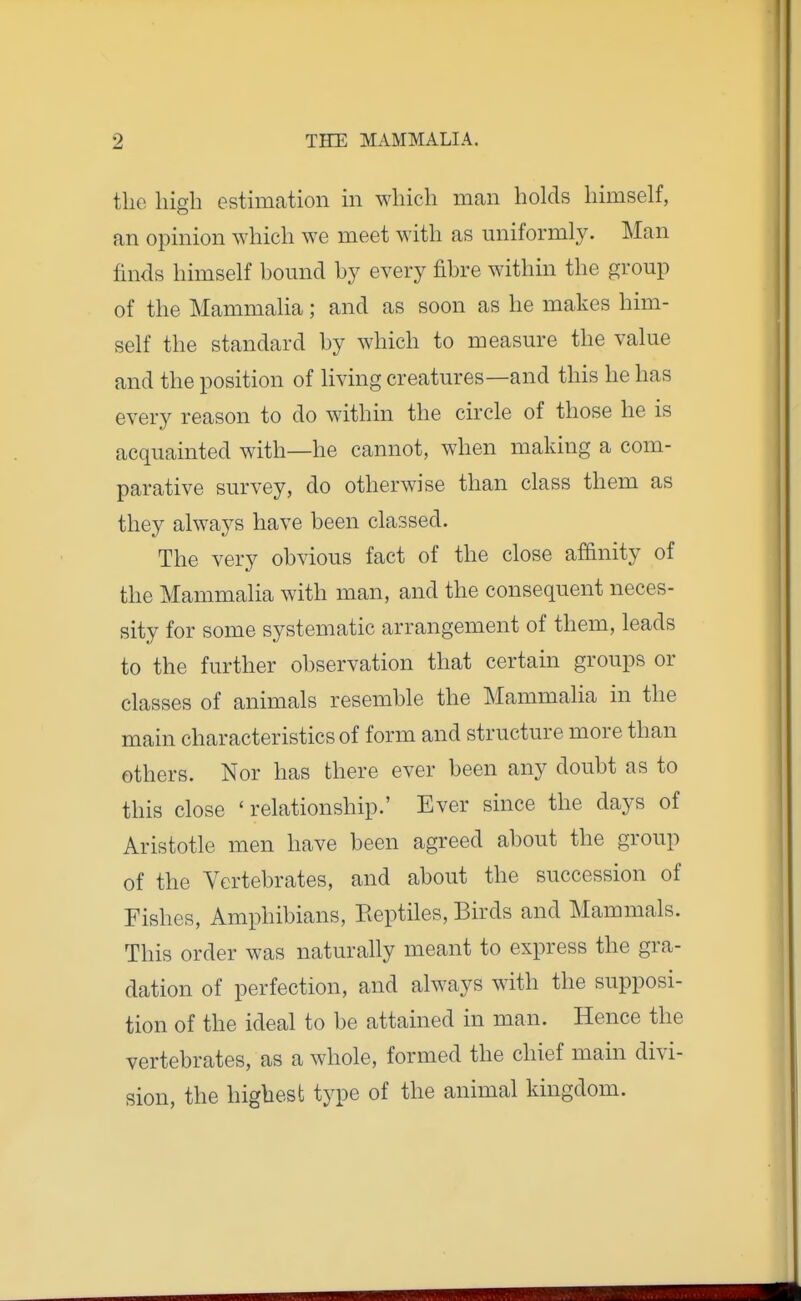 tlie high estimation in which man holds himself, an opinion which we meet with as uniformly. Man finds himself hound hj every fihre within the group of the Mammalia; and as soon as he makes him- self the standard hy which to measure the value and the position of living creatures—and this he has every reason to do within the circle of those he is acquainted with—he cannot, when making a com- parative survey, do otherwise than class them as they always have been classed. The very obvious fact of the close affinity of the Mammalia with man, and the consequent neces- sity for some systematic arrangement of them, leads to the further observation that certain groups or classes of animals resemble the Mammalia in the main characteristics of form and structure more than others. Nor has there ever been any doubt as to this close 'relationship.' Ever since the days of Aristotle men have been agreed about the group of the Vertebrates, and about the succession of Fishes, Amphibians, Eeptiles, Birds and Mammals. This order was naturally meant to express the gra- dation of perfection, and always with the supposi- tion of the ideal to be attained in man. Hence the vertebrates, as a whole, formed the chief main divi- sion, the highest type of the animal kingdom.