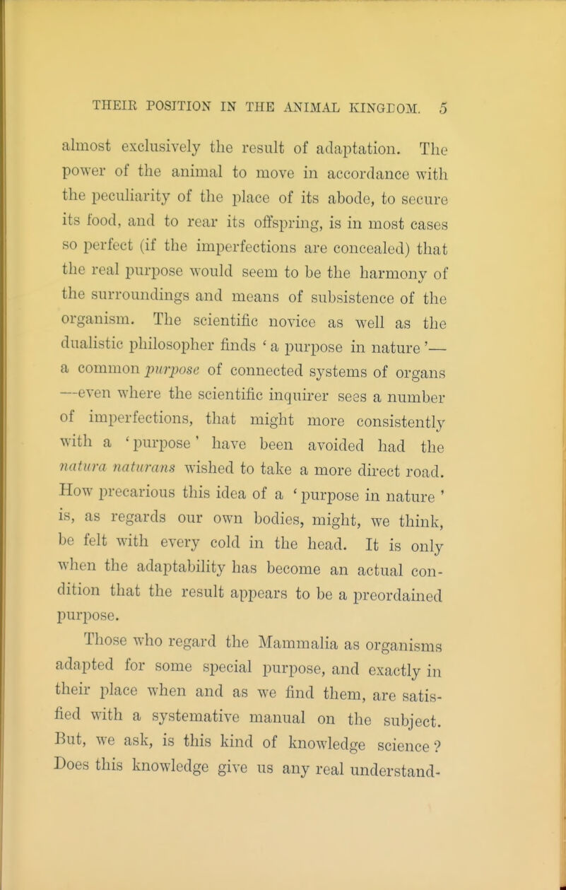 almost exclusively the result of adaptation. The power of the animal to move in accordance with the peculiarity of the place of its abode, to secure its food, and to rear its offspring, is in most cases so perfect (if the imperfections are concealed) that the real purpose would seem to be the harmony of the surroundings and means of subsistence of the organism. The scientific novice as well as the dualistic philosopher finds ' a purpose in nature '— a common purpose of connected systems of organs —even where the scientific inquirer sees a number of imperfections, that might more consistently with a ' purpose' have been avoided had the 7iatura naturans wished to take a more direct road. How precarious this idea of a ' purpose in nature ' is, as regards our own bodies, might, we think, be felt with every cold in the head. It is only when the adaptability has become an actual con- dition that the result appears to be a preordained purpose. Those who regard the Mammalia as organisms adapted for some special purpose, and exactly in their place when and as we find them, are satis- fied with a systemative manual on the subject. But, we ask, is this kind of knowledge science? Does this knowledge give us any real understand-