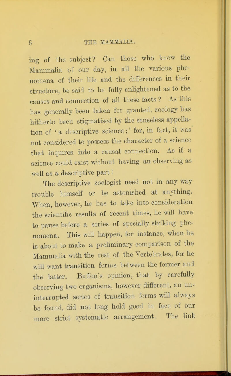 ing of the subject? Can those who know the Mcammaha of our day, in all the various phe- nomena of their life and the differences in their structure, be said to be fully enlightened as to the causes and connection of all these facts ? As this has generally been taken for granted, zoology has hitherto been stigmatised by the senseless appella- tion of ' a descriptive science ;' for, in fact, it was not considered to possess the character of a science that inquires into a causal connection. As if a science could exist without having an observing as well as a descriptive part! The descriptive zoologist need not in any way trouble himself or be astonished at anything. When, however, he has to take into consideration the scientific results of recent times, he wih have to pause before a series of specially striking phe- nomena. This will happen, for instance, when he is about to make a preliminary comparison of the Mammalia with the rest of the Vertebrates, for he will want transition forms between the former and the latter. ButTon's opinion, that by carefully observing two organisms, however different, an un- interrupted series of transition forms will always be found, did not long hold good in face of our more strict systematic arrangement. The link