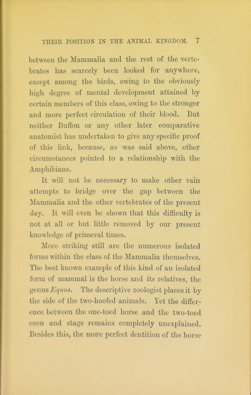 between the Mammalia and the rest of the verte- brates has scarcely been looked for anywhere, except among the birds, owing to the obviously high degree of mental development attained by certain members of this class, owing to the stronger and more perfect circulation of their blood. But neither Buffon or any other later comparative anatomist has undertaken to give any specific proof of this link, because, as was said above, other circumstances pointed to a relationship with the Amphibians. It will not be necessary to make other vain attempts to bridge over the gap between the Mammalia and the other vertebrates of the present day. It will even be shown that this difficulty is not at all or but little removed by our present knowledge of primeval times. More striking still are the numerous isolated forms within the class of the Mammalia themselves. The best known example of this kind of an isolated form of mammal is the horse and its relatives, the genus Eqidis. The descriptive zoologist places it by the side of the two-hoofed animals. Yet the differ- ence between the one-toed horse and the two-toed oxen and stags remains completely unexplained. Besides this, the more perfect dentition of the horse