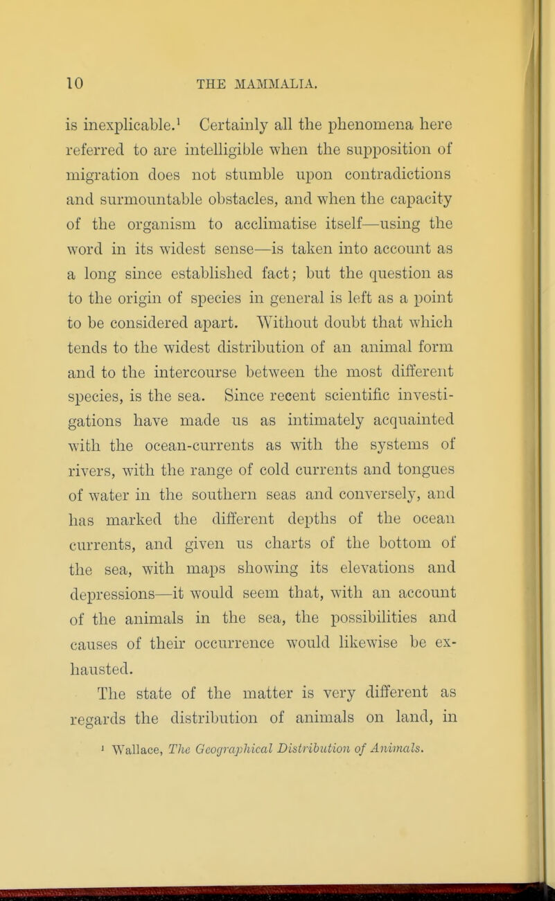 is inexplicable.^ Certainly all the phenomena here referred to are intelligible when the supposition of migration does not stumble upon contradictions and surmountable obstacles, and when the capacity of the organism to acclimatise itself—using the word in its widest sense—is taken into account as a long since established fact; but the question as to the origin of species in general is left as a point to be considered apart. Without doubt that which tends to the widest distribution of an animal form and to the intercourse between the most different species, is the sea. Since recent scientific investi- gations have made us as intimately acquainted with the ocean-currents as with the systems of rivers, with the range of cold currents and tongues of water in the southern seas and conversely, and has marked the different depths of the ocean currents, and given us charts of the bottom of the sea, with maps showing its elevations and depressions—it would seem that, with an account of the animals in the sea, the possibilities and causes of their occurrence would likewise be ex- hausted. The state of the matter is very different as regards the distribution of animals on land, in 1 Wallace, The Geographical Distribution of Animals.