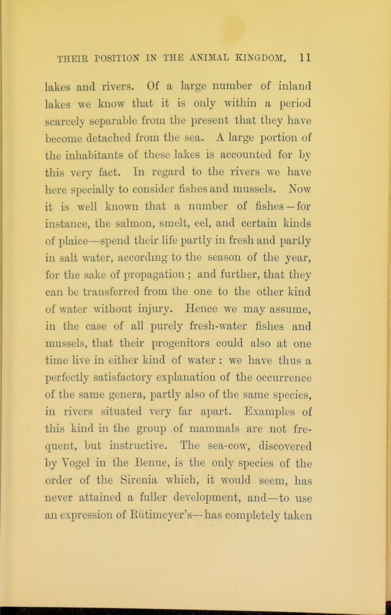 lakes and rivers. Of a large number of inland lakes we know that it is only within a jjeriod scarcely separable from the present that they have become detached from the sea. A large portion of the inhabitants of these lakes is accounted for by this very fact. In regard to the rivers we have here specially to consider fishes and mussels. Now it is well known that a number of fishes —for instance, the salmon, smelt, eel, and certain kinds of plaice—spend their life partly in fresh and partly in salt water, accordmg to the season of the year, for the sake of propagation ; and further, that they can be transferred from the one to the other kind of water without injury. Hence we may assume, in the case of all purely fresh-water fishes and mussels, that their progenitors could also at one time live in either kind of water : we have thus a perfectly satisfactory explanation of the occurrence of the same genera, partly also of the same species, in rivers situated very far apart. Examples of this khid in the group of mammals are not fre- quent, but instructive. The sea-cow, discovered by Yogel in the Benue, is the only species of the order of the Sirenia which, it would seem, has never attained a fuller development, and—to use an expression of Rutimeyer's— has completely taken