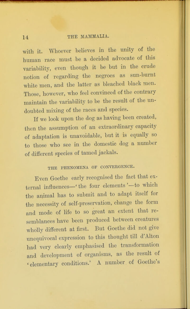 with it. Whoever beUeves in the unity of the human race must be a decided advocate of this variabihty, even though it be but in the crude notion of regarding the negroes as sun-burnt white men, and the latter as bleached black men. Those, however, who feel convinced of the contrary maintain the variability to be the result of the un- doubted mixing of the races and species. If we look upon the dog as having been created, then the assumption of an extraordinary capacity of adaptation is unavoidable, but it is equally so to those who see in the domestic dog a number of different species of tamed jackals. THE PHENOMENA OF CONVERGENCE. Even Goethe early recognised the fact that ex- ternal influences—' the four elements '—to which the animal has to submit and to adapt itself for the necessity of self-preservation, change the form and mode of life to so great an extent that re- semblances have been produced between creatures wholly different at first. But Goethe did not give unequivocal expression to this thought till d'Alton had very clearly emphasised the transformation and development of organisms, as the result of 'elementary conditions.' A number of Goethe's