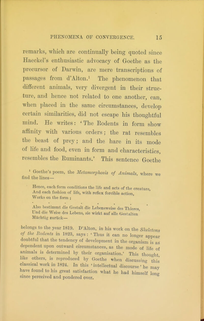 remarks, which are continually being quoted since Haeckel's enthusiastic advocacy of Goethe as the precursor of Darwin, are mere transcriptions of passages from d'Alton.' The phenomenon that different animals, very divergent in their struc- ture, and hence not related to one another, can, when placed in the same circumstances, develop certain similarities, did not escape his thoughtful mind. He writes: 'The Eodents in form show affinity with various orders; the rat resembles the beast of prey; and the hare in its mode of life and food, even in form and characteristics, resembles the Euminants.' This sentence Goethe ' Goethe's poem, the MetamorpJwsis of Animals, where we find the lines— Hence, each form conrlitions the life and acts of the creature And each fashion of life, with reflex forcible action, Works on the form ; Also bestimmt die Gestnlt die Lebensweise des Thieres, Und die Weise des Lebens, sie wirkt auf alle Gestalten' Miichtii^ zuriick— belongs to the year 1819. D'Alton, in his work on the Skeletons of the Bodcnts in 1823, says : ' Thus it can no longer appear doubtful that the tendency of development in the organism is as dependent upon outward circumstances, as the mode of life of animals is determined by their organisation.' This thought like others, is reproduced by Goethe when discussing this' classical work in 1824. In this ' intellectual discourse ' he may have found to his great satisfaction what he had himself Ion since perceived and pondered over. °