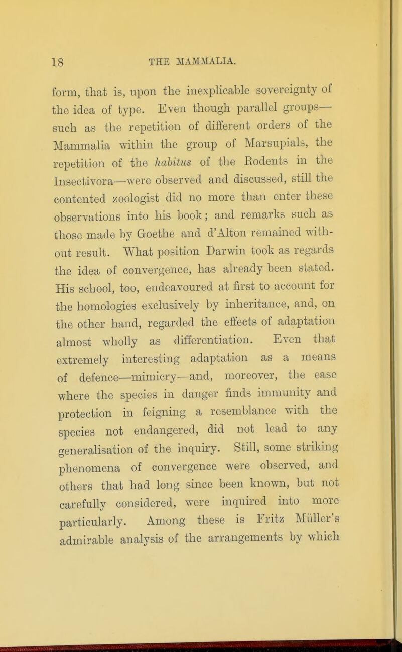 form, that is, upon the inexpHcable sovereignty of the idea of type. Even though parallel groups- such as the repetition of different orders of the Mammalia within the group of Marsupials, the repetition of the haUtus of the Eodents in the Insectivora—were observed and discussed, still the contented zoologist did no more than enter these observations into his book; and remarks such as those made by Goethe and d'Alton remained with- out result. What position Darwin took as regards the idea of convergence, has already been stated. His school, too, endeavoured at first to account for the homologies exclusively by inheritance, and, on the other hand, regarded the effects of adaptation almost wholly as differentiation. Even that extremely interesting adaptation as a means of defence—mimicry—and, moreover, the ease where the species in danger finds immunity and protection in feigning a resemblance with the species not endangered, did not lead to any generalisation of the inquiry. Still, some striking phenomena of convergence were observed, and others that had long since been known, but not carefully considered, were inquired into more particularly. Among these is Fritz Miiller's admirable analysis of the arrangements by which