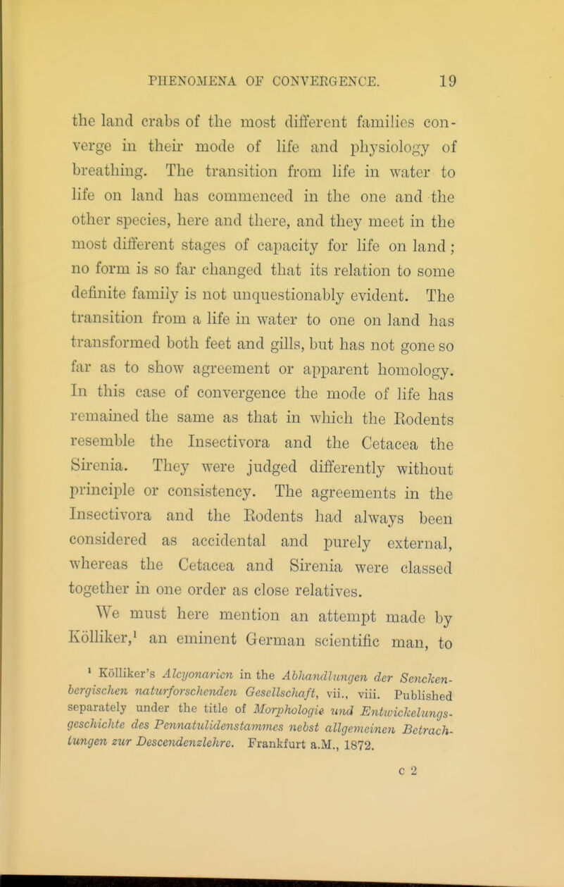 the land crabs of the most different famihes con- verge in their mode of hfe and ijhysiology of breathing. The transition from hfe in water to Hfe on land has commenced in the one and the other species, here and there, and they meet in the most different stages of capacity for hfe on land ; no form is so far changed that its relation to some definite family is not unquestionably evident. The transition from a life in water to one on land has transformed both feet and giUs, but has not gone so far as to show agreement or apparent homology. In this case of convergence the mode of life has remained the same as that in which the Kodents resemble the Insectivora and the Cetacea the Sirenia. They were judged differently without principle or consistency. The agreements in the Insectivora and the Eodents had always been considered as accidental and purely external, whereas the Cetacea and Sirenia were classed together in one order as close relatives. We must here mention an attempt made by Kolliker,! an eminent German scientific man, to ' Kolliker's Alcyonaricn in the Abliandlungm der Sencken- bergischen nattirforschnulcn OesellscJutft, vii., viii. Published separately under the title of Morjphologie und Entwickelungs- geschichte des Pennakdidmstamvies nebst allgemcincn Bctrach- lungen zur Descendenzlehre. Frankfurt a.M., 1872. c 2