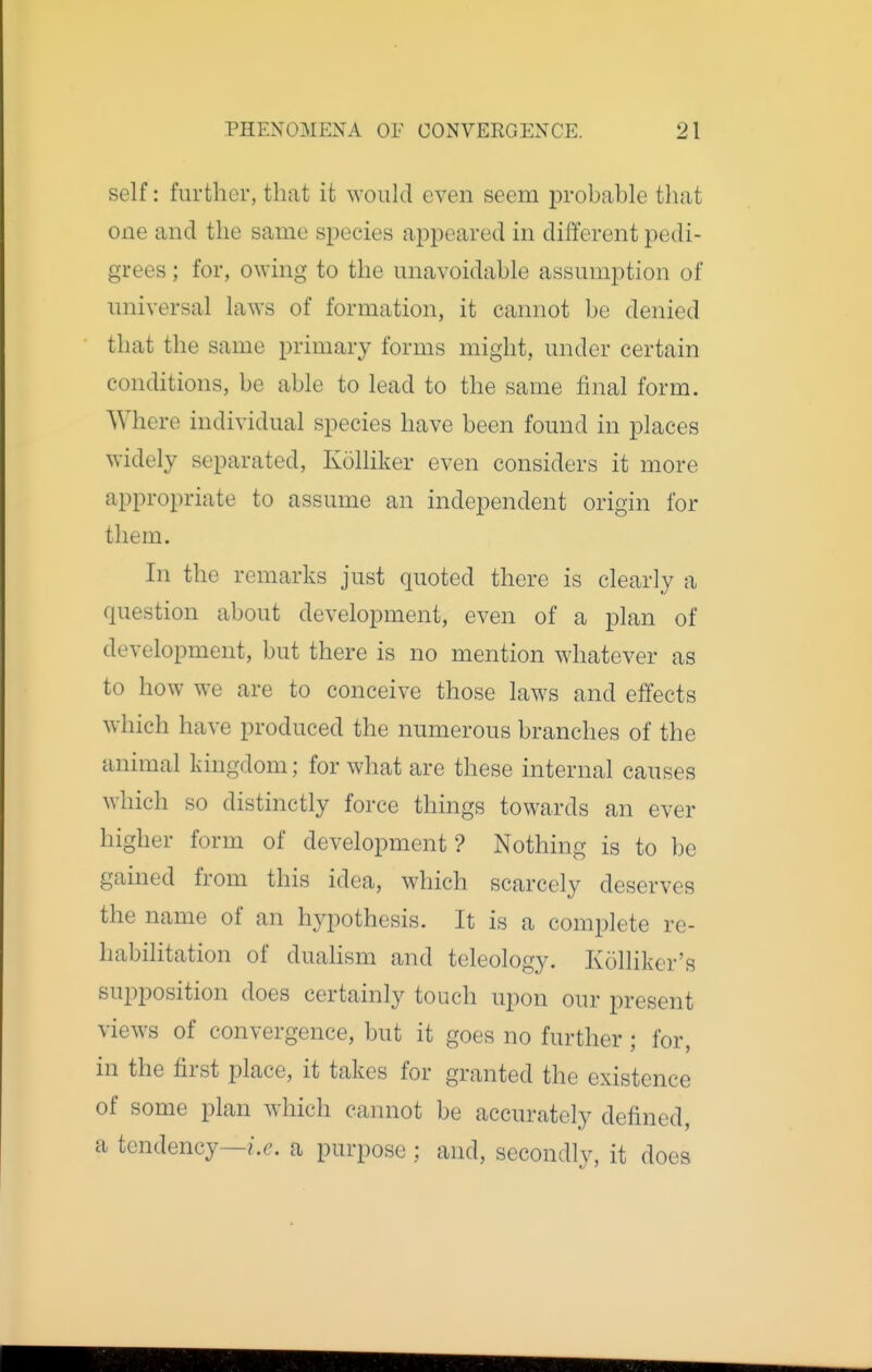 self: further, that it ^YoukI even seem probable tliat one and the same species ajppeared in different pedi- grees ; for, o^Ying to the unavoidable assumption of universal laws of formation, it cannot be denied that the same primary forms might, under certain conditions, be able to lead to the same final form. Where individual species have been found in places widely separated, Kolliker even considers it more appropriate to assume an independent origin for them. In the remarks just quoted there is clearly a question about development, even of a plan of development, but there is no mention whatever as to how we are to conceive those laws and effects which have produced the numerous branches of the animal kingdom; for what are these internal causes which so distinctly force things towards an ever higher form of development? Nothing is to be gained from this idea, which scarcely deserves the name of an hypothesis. It is a complete re- habilitation of duahsm and teleology. Kolliker's supposition does certainly touch upon our present views of convergence, but it goes no further; for, in the first place, it takes for granted the existence of some plan which cannot be accurately defined, a tendency—/.c. a purpose; and, secondly, it does