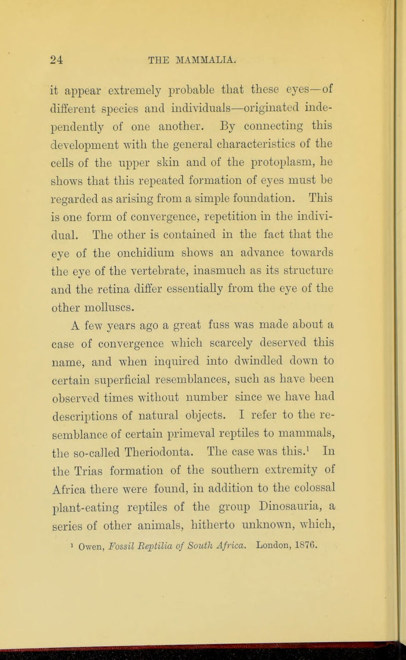 it appear extremely probable that these eyes—of different species and individuals—originated inde- pendently of one another. By connecting this development with the general characteristics of the cells of the upper skin and of the protoplasm, he shows that this repeated formation of eyes must be regarded as arising from a simple foundation. This is one form of convergence, repetition in the indivi- dual. The other is contained in the fact that the eye of the onchidium shows an advance towards the eye of the vertebrate, inasmuch as its structure and the retina differ essentially from the eye of the other molluscs. A few years ago a great fuss was made about a case of convergence which scarcely deserved this name, and when inquired into dwindled down to certain superficial resemblances, such as have been observed times without number since we have had descriptions of natural objects. I refer to the re- semblance of certain primeval reptiles to mammals, the so-called Theriodonta. The case was this.^ In the Trias formation of the southern extremity of Africa there were found, in addition to the colossal plant-eating reptiles of the group Dinosauria, a series of other animals, hitherto unknown, which, > Owen, Fossil Beptilia of South Africa. London, 1876.