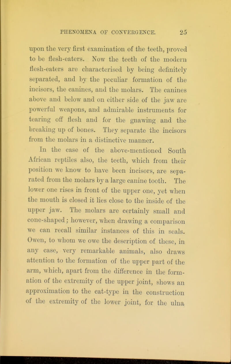 upon the very first examination of the teeth, jiroved to be flesh-eaters. Now the teeth of the modern flesh-eaters are characterised by being definitely separated, and by the pecuhar formation of the incisors, the canines, and the molars. The canines above and below and on either side of the jaw are powerful weapons, and admirable instruments for tearing off flesh and for the gnawing and the breaking up of bones. They separate the incisors from the molars in a distinctive manner. In the case of the above-mentioned South African reptiles also, the teeth, which from their position we know to have been incisors, are sepa- rated from the molars by a large canine tooth. The lower one rises in front of the upper one, yet when the mouth is closed it lies close to the inside of the upper jaw. The molars are certainly small and cone-shaped; however, when drawing a comparison we can recall similar instances of this in seals. Owen, to whom we owe the description of these, in any case, very remarkable animals, also draws attention to the formation of the upper part of the arm, which, apart from the difference in the form- ation of the extremity of the upper joint, shows an approximation to the cat-type in the construction of the extremity of the lower joint, for the ulna