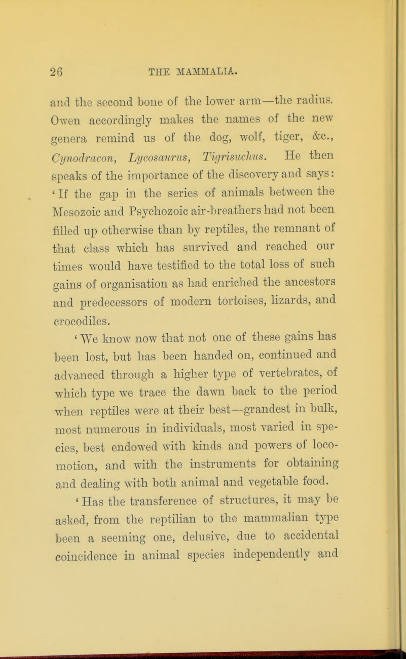 and the second bone of the lower arm—the radms. Owen accordmgly makes the names of the new genera remmd us of the dog, wolf, tiger, &c., Cynodracon, Lycosaurus, Tigrisuclius. He then speaks of the importance of the discovery and says: * If the gap in the series of animals between the Mesozoic and Psychozoic air-breathers had not been filled up otherwise than by reptiles, the remnant of that class which has survived and reached our times would have testified to the total loss of such gains of organisation as had enriched the ancestors and predecessors of modern tortoises, lizards, and crocodiles. ' We know now that not one of these gains has been lost, but has been handed on, continued and advanced through a higher type of vertel^rates, of which type we trace the dawn back to the period when reptiles were at their best—grandest in bulk, most numerous in individuals, most varied in spe- cies, best endowed with kinds and powers of loco- motion, and with the instruments for obtaining and dealing with both animal and vegetable food. ' Has the transference of structures, it may be asked, from the reptilian to the mammalian type been a seeming one, delusive, due to accidental coincidence in animal species independently and