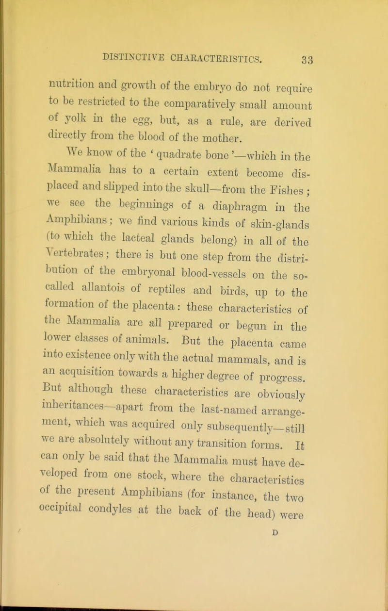 nutrition and growtli of the embryo do not require to be restricted to the comparatively small amount of yolk in the egg, but, as a rule, are derived directly from the blood of the mother. We know of the * quadrate bone '—which in the J\lammalia has to a certain extent become dis- placed and slipped into the skull—from the Fishes ; we see the beginnings of a diaphragm in the Amphibians; we find various kinds of skin-glands (to which the lacteal glands belong) in all of the Vertebrates; there is but one step from the distri- bution of the embryonal blood-vessels on the so- called allantois of reptiles and birds, up to the formation of the placenta : these characteristics of the Mammalia are all prepared or begun in the lower classes of animals. But the placenta came into existence only with the actual mammals, and is an acquisition towards a higher degree of progress. But although these characteristics are obviously inheritances-apart from the last-named arrange- ment, which was acquired only subsequontb-still we are absolutely without any transition forms. It can only be said that the Mammalia must have de- veloped from one stock, where the characteristics of the present Amphibians (for instance, the two occipital condyles at the back of the head) were