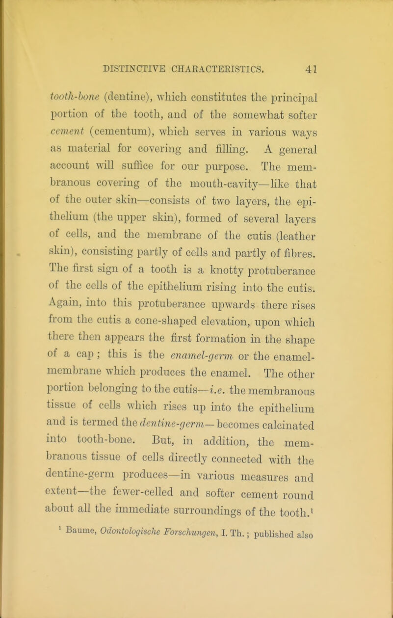 tooth-hone (dentine), which constitutes the principal portion of the tooth, and of the somewhat softer cement (cementum), which serves in various ways as material for covering and filling. A general account will suffice for our purpose. The mem- branous covering of the mouth-cavity—like that of the outer skin—consists of two layers, the epi- thelium (the upper skin), formed of several layers of cells, and the membrane of the cutis (leather skin), consisting partly of cells and partly of fibres. The first sign of a tooth is a knotty protuberance of the cells of the epithelium rising into the cutis. Again, into this protuberance upwards there rises from the cutis a cone-shaped elevation, upon which there then appears the first formation in the shape of a cap; this is the enamel-germ or the enamel- membrane which produces the enamel. The other portion belonging to the cutis—i.e. the membranous tissue of cells which rises up into the epithelium and is termed the deiitine-germ—hecomefi calcinated into tooth-bone. But, in addition, the mem- branous tissue of cells directly connected with the dentine-germ produces—in various measures and extent—the fewer-celled and softer cement round about all the immediate surroundings of the tooth.» ' Baume, Odontologisehc Forschungen, I. Th.; published also
