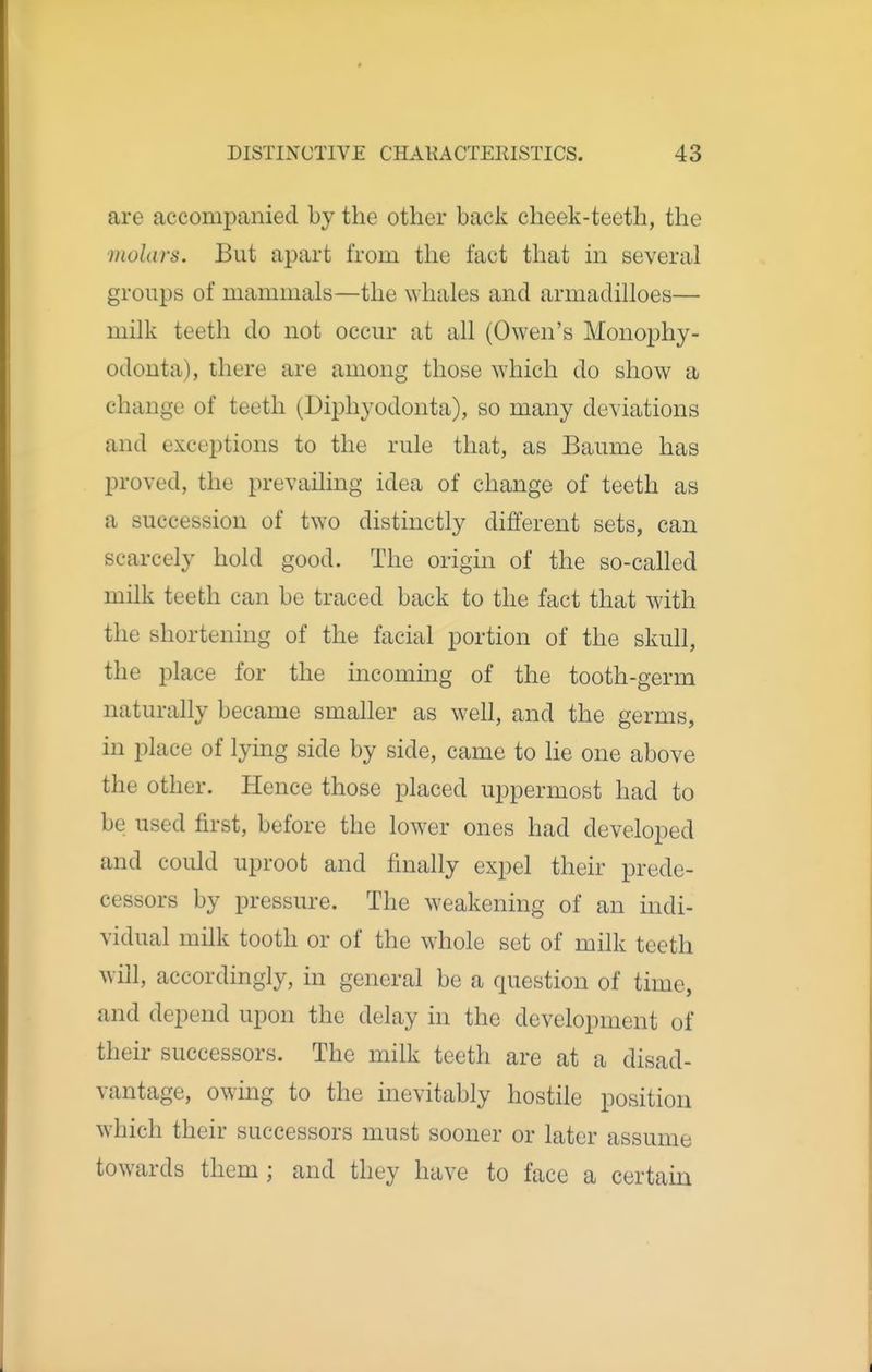 are accompanied by the other back cheek-teeth, the molars. But apart from the fact that in several groups of mammals—the whales and armadilloes— milk teeth do not occur at all (Owen's Monophy- odonta), there are among those which do show a change of teeth (Diphyodonta), so many deviations and exceptions to the rule that, as Baume has proved, the prevailing idea of change of teeth as a succession of two distinctly different sets, can scarcely hold good. The origin of the so-called milk teeth can be traced back to the fact that with the shortening of the facial portion of the skull, the place for the incoming of the tooth-germ naturally became smaller as well, and the germs, in place of lying side by side, came to lie one above the other. Hence those placed uppermost had to be used first, before the lower ones had developed and could uproot and finally expel their prede- cessors by pressure. The weakening of an indi- vidual milk tooth or of the whole set of milk teeth will, accordingly, in general be a question of time, and depend upon the delay in the development of their successors. The milk teeth are at a disad- vantage, owing to the inevitably hostile position which their successors must sooner or later assume towards them; and they have to face a certain