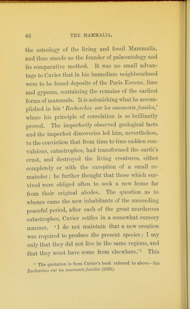 the osteologj^ of the Hving and fossil MammaHa, and thus stands as the founder of palaeontology and its comparative method. It was no small advan- tage to Cuvier that in his immediate neighhourhood were to be found deposits of the Paris Eocene, lime and gypsum, containing the remains of the earliest forms of mammals. It is astonishing what he accom- plished in his ' Recherches sur les ossements fossiles,' where his principle of correlation is so brilliantly proved. The imperfectly observed geological facts and the imperfect discoveries led him, nevertheless, to the conviction that from time to time sudden con- vulsions, catastrophes, had transformed the earth's crust, and destroyed the living creatures, either completely or with the exception of a small re- mainder ; he further thought that those which sur- vived were obliged often to seek a new home far from their original abodes. The question as to whence came the new inhabitants of the succeeding peaceful period, after each of the great murderous catastrophes, Cuvier settles in a somewhat cursory manner. ' I do not maintain that a new creation was required to produce the present species; I say only that they did not live in the same regions, and that they must have come from elsewhere.'^ This 1 The quotation is from Cuvier's book referred to above—his Bccherches stir les ossements fossiles (1821).