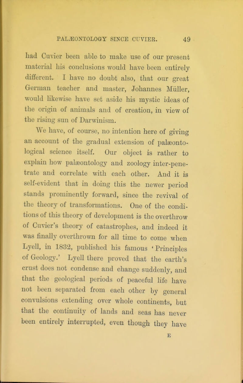 had Cuvier been able to make use of our present material his conclusions would have been entirely different. I have no doubt also, that our great German teacher and master, Johannes Miiller, would likewise have set aside his mystic ideas of the origin of animals and of creation, in view of the rising sun of Darwinism. We have, of course, no intention here of giving an account of the gradual extension of pateonto- logical science itself. Our object is rather to explain how palaeontology and zoology inter-pene- trate and correlate with each other. And it is self-evident that m doing this the newer period stands prominently forward, since the revival of the theory of transformations. One of the condi- tions of this theory of development is the overthrow of Cuvier's theory of catastrophes, and indeed it was finally overthrown for all time to come when Lyell, in 1832, published his famous 'Principles of Geology.' Lyell there proved that the earth's crust does not condense and change suddenly, and that the geological periods of peaceful life have not been separated from each other by general convulsions extending over whole continents, but that the continuity of lands and seas has never been entirely interrupted, even though they have £