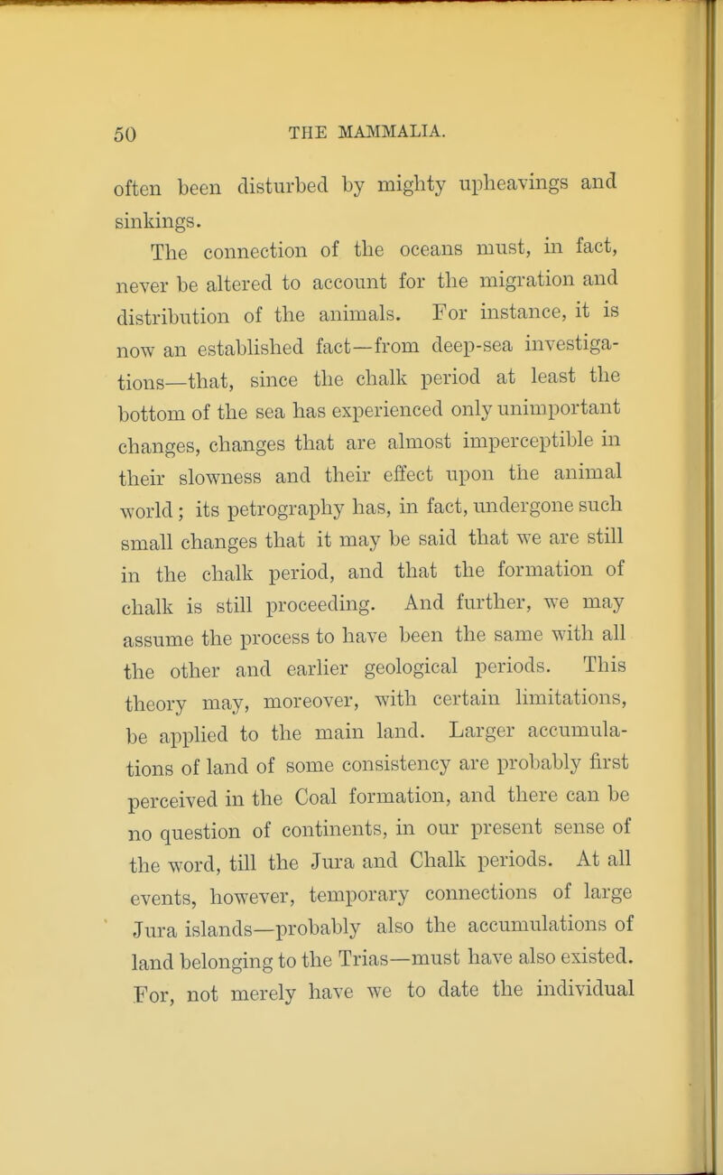 often been disturbed by mighty upheavings and sinkings. The connection of the oceans must, in fact, never be altered to account for the migration and distribution of the animals. For instance, it is now an established fact—from deep-sea investiga- tions—that, since the chalk period at least the bottom of the sea has experienced only unimportant changes, changes that are almost imperceptible in their slowness and their effect upon the animal world; its petrography has, in fact, undergone such small changes that it may be said that we are still in the chalk period, and that the formation of chalk is still proceeding. And further, we may assume the process to have been the same with all the other and earher geological periods. This theory may, moreover, with certain limitations, be applied to the main land. Larger accumula- tions of land of some consistency are probably first perceived in the Coal formation, and there can be no question of continents, in our present sense of the word, tiU the Jura and Chalk periods. At all events, however, temporary connections of large Jura islands—probably also the accumulations of land belonging to the Trias—must have also existed. For, not merely have we to date the individual